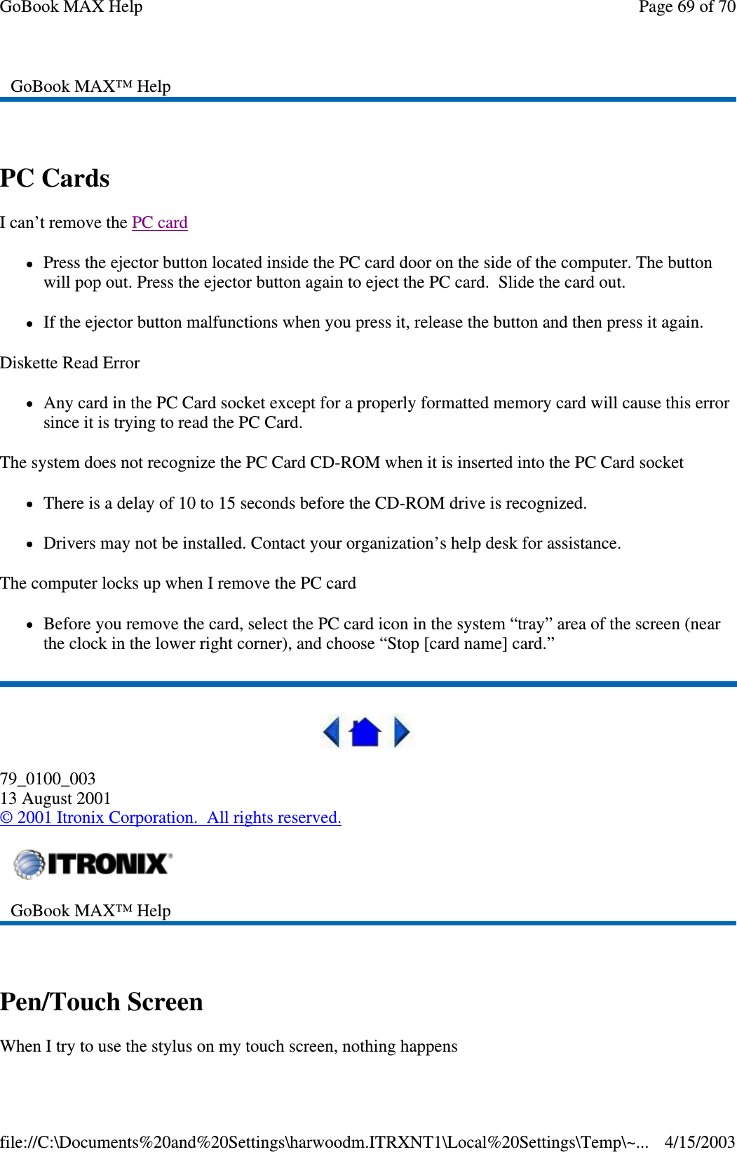  PC Cards  I can’t remove the PC card  Press the ejector button located inside the PC card door on the side of the computer. The button will pop out. Press the ejector button again to eject the PC card. Slide the card out.  If the ejector button malfunctions when you press it, release the button and then press it again.  Diskette Read Error Any card in the PC Card socket except for a properly formatted memory card will cause this error since it is trying to read the PC Card. The system does not recognize the PC Card CD-ROM when it is inserted into the PC Card socket There is a delay of 10 to 15 seconds before the CD-ROM drive is recognized. Drivers may not be installed. Contact your organization’ s help desk for assistance. The computer locks up when I remove the PC card Before you remove the card, select the PC card icon in the system “ tray” area of the screen (near the clock in the lower right corner), and choose “ Stop [card name] card.”  79_0100_003 13 August 2001 © 2001 Itronix Corporation. All rights reserved.  Pen/Touch Screen When I try to use the stylus on my touch screen, nothing happens GoBook MAX™ Help   GoBook MAX™ Help   Page 69 of 70GoBook MAX Help4/15/2003file://C:\Documents%20and%20Settings\harwoodm.ITRXNT1\Local%20Settings\Temp\~...