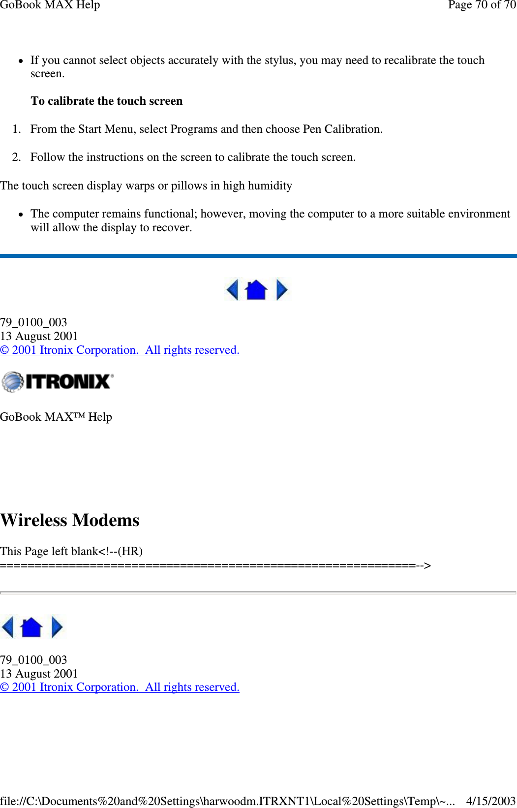 If you cannot select objects accurately with the stylus, you may need to recalibrate the touch screen.   To calibrate the touch screen 1. From the Start Menu, select Programs and then choose Pen Calibration. 2. Follow the instructions on the screen to calibrate the touch screen.  The touch screen display warps or pillows in high humidity The computer remains functional; however, moving the computer to a more suitable environment will allow the display to recover.  79_0100_003 13 August 2001 © 2001 Itronix Corporation. All rights reserved.  Wireless Modems  This Page left blank&lt;!--(HR)============================================================--&gt;  79_0100_003 13 August 2001 © 2001 Itronix Corporation. All rights reserved.  GoBook MAX™ Help    Page 70 of 70GoBook MAX Help4/15/2003file://C:\Documents%20and%20Settings\harwoodm.ITRXNT1\Local%20Settings\Temp\~...