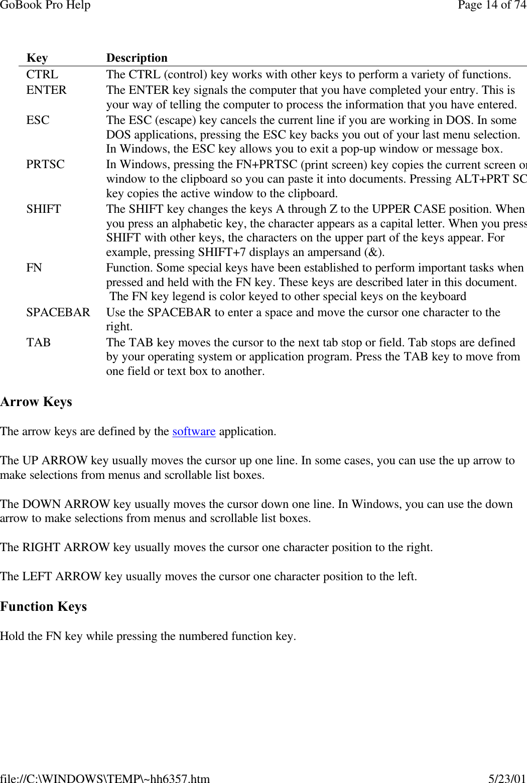 GoBook Pro Help Page 14 of 74file://C:\WINDOWS\TEMP\~hh6357.htm 5/23/01Arrow KeysThe arrow keys are defined by the software application.The UP ARROW key usually moves the cursor up one line. In some cases, you can use the up arrow to make selections from menus and scrollable list boxes.The DOWN ARROW key usually moves the cursor down one line. In Windows, you can use the down arrow to make selections from menus and scrollable list boxes.The RIGHT ARROW key usually moves the cursor one character position to the right.  The LEFT ARROW key usually moves the cursor one character position to the left.  Function KeysHold the FN key while pressing the numbered function key. Key  Description CTRL  The CTRL (control) key works with other keys to perform a variety of functions.  ENTER  The ENTER key signals the computer that you have completed your entry. This is your way of telling the computer to process the information that you have entered.ESC The ESC (escape) key cancels the current line if you are working in DOS. In some DOS applications, pressing the ESC key backs you out of your last menu selection. In Windows, the ESC key allows you to exit a pop-up window or message box.  PRTSC  In Windows, pressing the FN+PRTSC (print screen) key copies the current screen or window to the clipboard so you can paste it into documents. Pressing ALT+PRT SCkey copies the active window to the clipboard. SHIFT  The SHIFT key changes the keys A through Z to the UPPER CASE position. When you press an alphabetic key, the character appears as a capital letter. When you press SHIFT with other keys, the characters on the upper part of the keys appear. For example, pressing SHIFT+7 displays an ampersand (&amp;).  FN  Function. Some special keys have been established to perform important tasks when pressed and held with the FN key. These keys are described later in this document.  The FN key legend is color keyed to other special keys on the keyboardSPACEBAR Use the SPACEBAR to enter a space and move the cursor one character to the right.TAB  The TAB key moves the cursor to the next tab stop or field. Tab stops are defined by your operating system or application program. Press the TAB key to move from one field or text box to another.