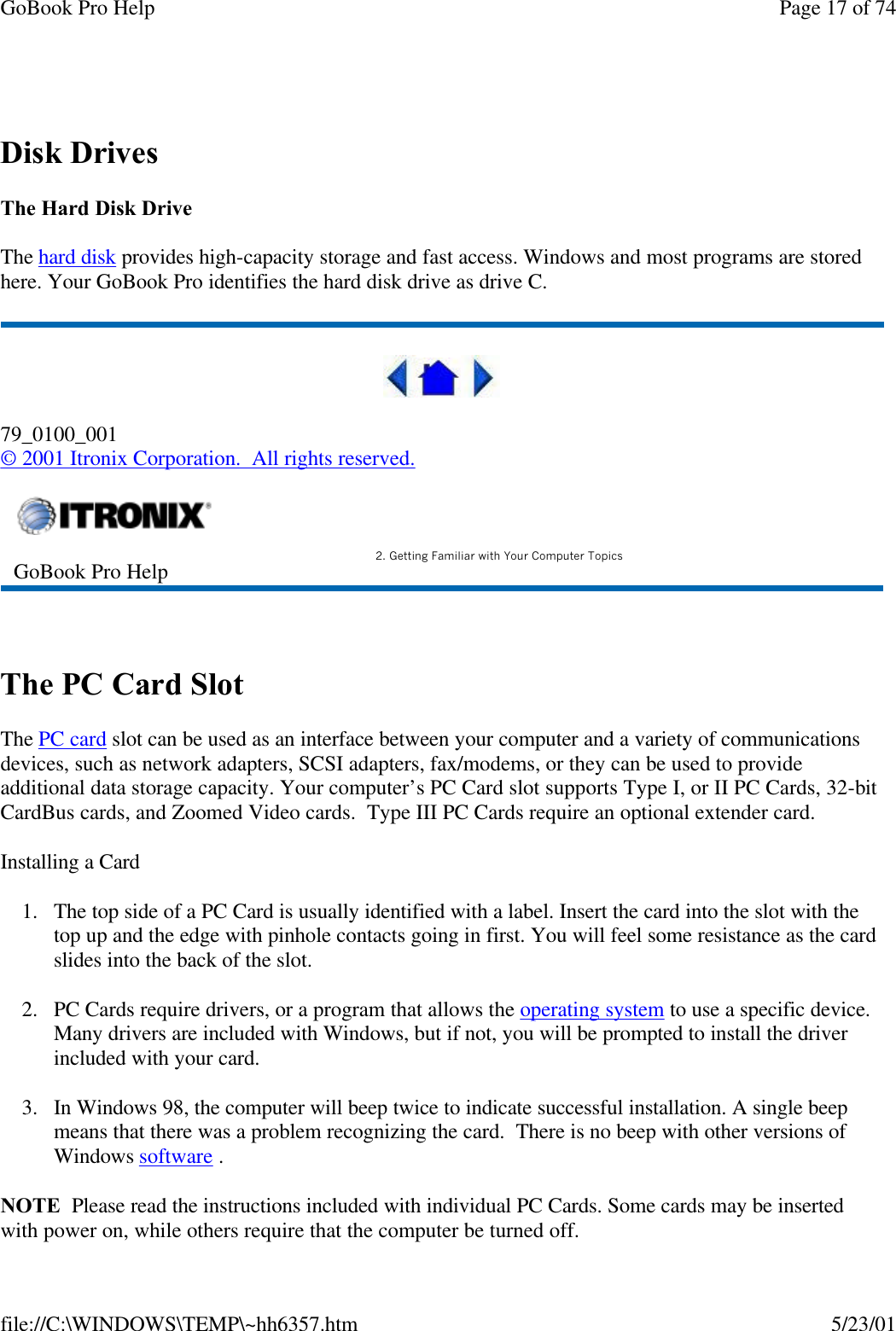 GoBook Pro Help Page 17 of 74file://C:\WINDOWS\TEMP\~hh6357.htm 5/23/01 Disk DrivesThe Hard Disk DriveThe hard disk provides high-capacity storage and fast access. Windows and most programs are stored here. Your GoBook Pro identifies the hard disk drive as drive C.79_0100_001© 2001 Itronix Corporation.  All rights reserved. The PC Card SlotThe PC card slot can be used as an interface between your computer and a variety of communications devices, such as network adapters, SCSI adapters, fax/modems, or they can be used to provide additional data storage capacity. Your computer’s PC Card slot supports Type I, or II PC Cards, 32-bit CardBus cards, and Zoomed Video cards.  Type III PC Cards require an optional extender card.Installing a Card1. The top side of a PC Card is usually identified with a label. Insert the card into the slot with the top up and the edge with pinhole contacts going in first. You will feel some resistance as the card slides into the back of the slot.2. PC Cards require drivers, or a program that allows the operating system to use a specific device. Many drivers are included with Windows, but if not, you will be prompted to install the driver included with your card.3. In Windows 98, the computer will beep twice to indicate successful installation. A single beep means that there was a problem recognizing the card.  There is no beep with other versions of Windows software . NOTE  Please read the instructions included with individual PC Cards. Some cards may be inserted with power on, while others require that the computer be turned off. GoBook Pro Help 2. Getting Familiar with Your Computer Topics