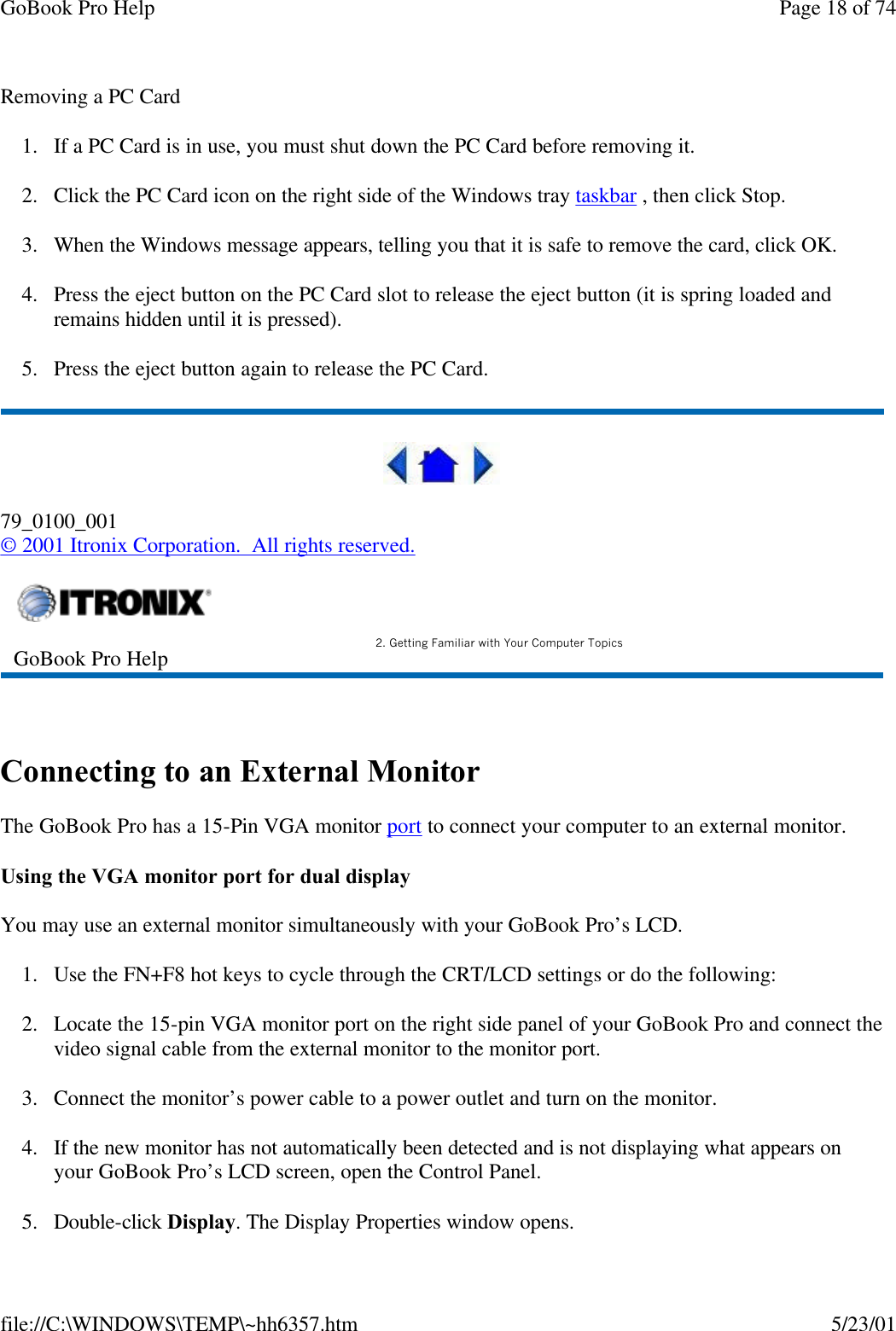 GoBook Pro Help Page 18 of 74file://C:\WINDOWS\TEMP\~hh6357.htm 5/23/01Removing a PC Card1. If a PC Card is in use, you must shut down the PC Card before removing it.2. Click the PC Card icon on the right side of the Windows tray taskbar , then click Stop. 3. When the Windows message appears, telling you that it is safe to remove the card, click OK.4. Press the eject button on the PC Card slot to release the eject button (it is spring loaded and remains hidden until it is pressed). 5. Press the eject button again to release the PC Card.79_0100_001© 2001 Itronix Corporation.  All rights reserved. Connecting to an External MonitorThe GoBook Pro has a 15-Pin VGA monitor port to connect your computer to an external monitor.Using the VGA monitor port for dual displayYou may use an external monitor simultaneously with your GoBook Pro’s LCD.1. Use the FN+F8 hot keys to cycle through the CRT/LCD settings or do the following:2. Locate the 15-pin VGA monitor port on the right side panel of your GoBook Pro and connect the video signal cable from the external monitor to the monitor port.3. Connect the monitor’s power cable to a power outlet and turn on the monitor.4. If the new monitor has not automatically been detected and is not displaying what appears on your GoBook Pro’s LCD screen, open the Control Panel. 5. Double-click Display. The Display Properties window opens.GoBook Pro Help 2. Getting Familiar with Your Computer Topics