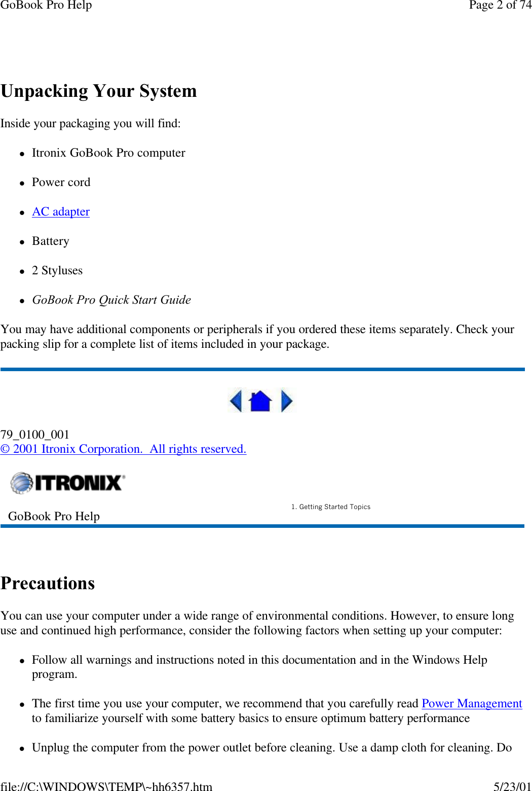 GoBook Pro Help Page 2 of 74file://C:\WINDOWS\TEMP\~hh6357.htm 5/23/01 Unpacking Your SystemInside your packaging you will find: lItronix GoBook Pro computer lPower cord lAC adapter lBatteryl2 StyluseslGoBook Pro Quick Start Guide You may have additional components or peripherals if you ordered these items separately. Check your packing slip for a complete list of items included in your package.79_0100_001© 2001 Itronix Corporation.  All rights reserved. PrecautionsYou can use your computer under a wide range of environmental conditions. However, to ensure long use and continued high performance, consider the following factors when setting up your computer: lFollow all warnings and instructions noted in this documentation and in the Windows Help program.lThe first time you use your computer, we recommend that you carefully read Power Management to familiarize yourself with some battery basics to ensure optimum battery performancelUnplug the computer from the power outlet before cleaning. Use a damp cloth for cleaning. Do GoBook Pro Help 1. Getting Started Topics