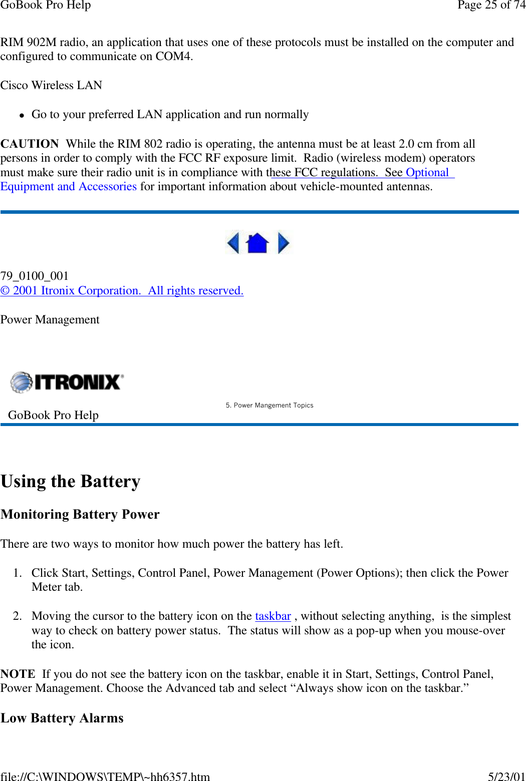 GoBook Pro Help Page 25 of 74file://C:\WINDOWS\TEMP\~hh6357.htm 5/23/01RIM 902M radio, an application that uses one of these protocols must be installed on the computer and configured to communicate on COM4.Cisco Wireless LANlGo to your preferred LAN application and run normallyCAUTION  While the RIM 802 radio is operating, the antenna must be at least 2.0 cm from all persons in order to comply with the FCC RF exposure limit.  Radio (wireless modem) operators must make sure their radio unit is in compliance with these FCC regulations.  See Optional   Equipment and Accessories for important information about vehicle-mounted antennas. 79_0100_001© 2001 Itronix Corporation.  All rights reserved.Power Management  Using the BatteryMonitoring Battery PowerThere are two ways to monitor how much power the battery has left.1. Click Start, Settings, Control Panel, Power Management (Power Options); then click the Power Meter tab.2. Moving the cursor to the battery icon on the taskbar , without selecting anything,  is the simplest way to check on battery power status.  The status will show as a pop-up when you mouse-over the icon. NOTE  If you do not see the battery icon on the taskbar, enable it in Start, Settings, Control Panel, Power Management. Choose the Advanced tab and select “Always show icon on the taskbar.” Low Battery AlarmsGoBook Pro Help 5. Power Mangement Topics