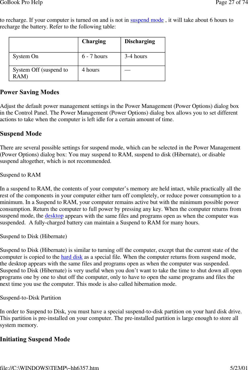 GoBook Pro Help Page 27 of 74file://C:\WINDOWS\TEMP\~hh6357.htm 5/23/01to recharge. If your computer is turned on and is not in suspend mode , it will take about 6 hours to recharge the battery. Refer to the following table:Power Saving ModesAdjust the default power management settings in the Power Management (Power Options) dialog box in the Control Panel. The Power Management (Power Options) dialog box allows you to set different actions to take when the computer is left idle for a certain amount of time. Suspend ModeThere are several possible settings for suspend mode, which can be selected in the Power Management (Power Options) dialog box: You may suspend to RAM, suspend to disk (Hibernate), or disable suspend altogether, which is not recommended.Suspend to RAM In a suspend to RAM, the contents of your computer’s memory are held intact, while practically all the rest of the components in your computer either turn off completely, or reduce power consumption to a minimum. In a Suspend to RAM, your computer remains active but with the minimum possible power consumption. Return the computer to full power by pressing any key. When the computer returns from suspend mode, the desktop appears with the same files and programs open as when the computer was suspended.  A fully-charged battery can maintain a Suspend to RAM for many hours. Suspend to Disk (Hibernate) Suspend to Disk (Hibernate) is similar to turning off the computer, except that the current state of the computer is copied to the hard disk as a special file. When the computer returns from suspend mode, the desktop appears with the same files and programs open as when the computer was suspended. Suspend to Disk (Hibernate) is very useful when you don’t want to take the time to shut down all open programs one by one to shut off the computer, only to have to open the same programs and files the next time you use the computer. This mode is also called hibernation mode.Suspend-to-Disk Partition In order to Suspend to Disk, you must have a special suspend-to-disk partition on your hard disk drive. This partition is pre-installed on your computer. The pre-installed partition is large enough to store all system memory. Initiating Suspend Mode Charging  DischargingSystem On  6 - 7 hours  3-4 hoursSystem Off (suspend to RAM)  4 hours  — 