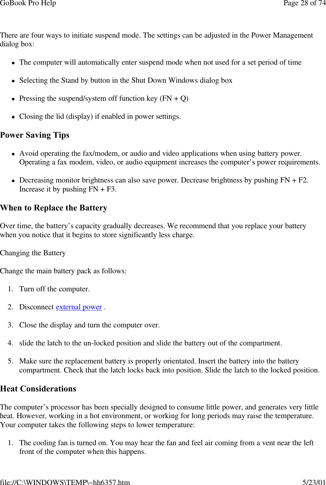 GoBook Pro Help Page 28 of 74file://C:\WINDOWS\TEMP\~hh6357.htm 5/23/01There are four ways to initiate suspend mode. The settings can be adjusted in the Power Management dialog box:lThe computer will automatically enter suspend mode when not used for a set period of timelSelecting the Stand by button in the Shut Down Windows dialog boxlPressing the suspend/system off function key (FN + Q)lClosing the lid (display) if enabled in power settings.Power Saving TipslAvoid operating the fax/modem, or audio and video applications when using battery power. Operating a fax modem, video, or audio equipment increases the computer’s power requirements.lDecreasing monitor brightness can also save power. Decrease brightness by pushing FN + F2. Increase it by pushing FN + F3.  When to Replace the BatteryOver time, the battery’s capacity gradually decreases. We recommend that you replace your battery when you notice that it begins to store significantly less charge.Changing the BatteryChange the main battery pack as follows:1. Turn off the computer. 2. Disconnect external power .3. Close the display and turn the computer over.4. slide the latch to the un-locked position and slide the battery out of the compartment.5. Make sure the replacement battery is properly orientated. Insert the battery into the battery compartment. Check that the latch locks back into position. Slide the latch to the locked position.Heat ConsiderationsThe computer’s processor has been specially designed to consume little power, and generates very little heat. However, working in a hot environment, or working for long periods may raise the temperature. Your computer takes the following steps to lower temperature:1. The cooling fan is turned on. You may hear the fan and feel air coming from a vent near the left front of the computer when this happens. 