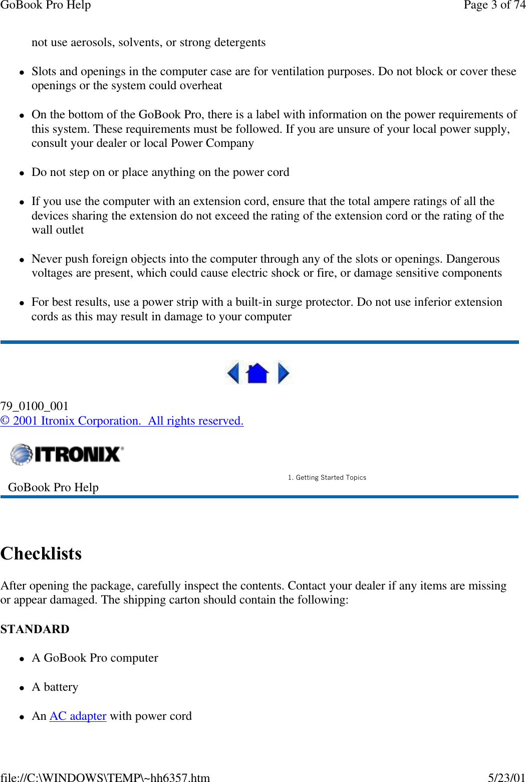 GoBook Pro Help Page 3 of 74file://C:\WINDOWS\TEMP\~hh6357.htm 5/23/01not use aerosols, solvents, or strong detergentslSlots and openings in the computer case are for ventilation purposes. Do not block or cover these openings or the system could overheatlOn the bottom of the GoBook Pro, there is a label with information on the power requirements of this system. These requirements must be followed. If you are unsure of your local power supply, consult your dealer or local Power CompanylDo not step on or place anything on the power cordlIf you use the computer with an extension cord, ensure that the total ampere ratings of all the devices sharing the extension do not exceed the rating of the extension cord or the rating of the wall outletlNever push foreign objects into the computer through any of the slots or openings. Dangerous voltages are present, which could cause electric shock or fire, or damage sensitive componentslFor best results, use a power strip with a built-in surge protector. Do not use inferior extension cords as this may result in damage to your computer79_0100_001© 2001 Itronix Corporation.  All rights reserved. ChecklistsAfter opening the package, carefully inspect the contents. Contact your dealer if any items are missing or appear damaged. The shipping carton should contain the following:STANDARD lA GoBook Pro computer  lA batterylAn AC adapter with power cordGoBook Pro Help 1. Getting Started Topics