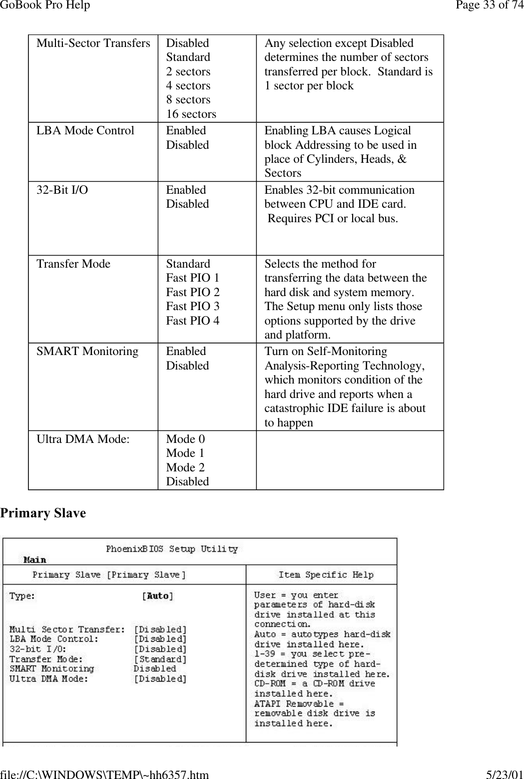 GoBook Pro Help Page 33 of 74file://C:\WINDOWS\TEMP\~hh6357.htm 5/23/01Primary SlaveMulti-Sector Transfers  DisabledStandard2 sectors4 sectors8 sectors16 sectors Any selection except Disabled determines the number of sectors transferred per block.  Standard is 1 sector per block LBA Mode Control  EnabledDisabled  Enabling LBA causes Logical block Addressing to be used in place of Cylinders, Heads, &amp; Sectors 32-Bit I/O  EnabledDisabled Enables 32-bit communication between CPU and IDE card.  Requires PCI or local bus.  Transfer Mode StandardFast PIO 1Fast PIO 2Fast PIO 3Fast PIO 4 Selects the method for transferring the data between the hard disk and system memory.The Setup menu only lists those options supported by the drive and platform. SMART Monitoring  EnabledDisabled  Turn on Self-Monitoring Analysis-Reporting Technology, which monitors condition of the hard drive and reports when a catastrophic IDE failure is about to happen Ultra DMA Mode: Mode 0Mode 1Mode 2Disabled 