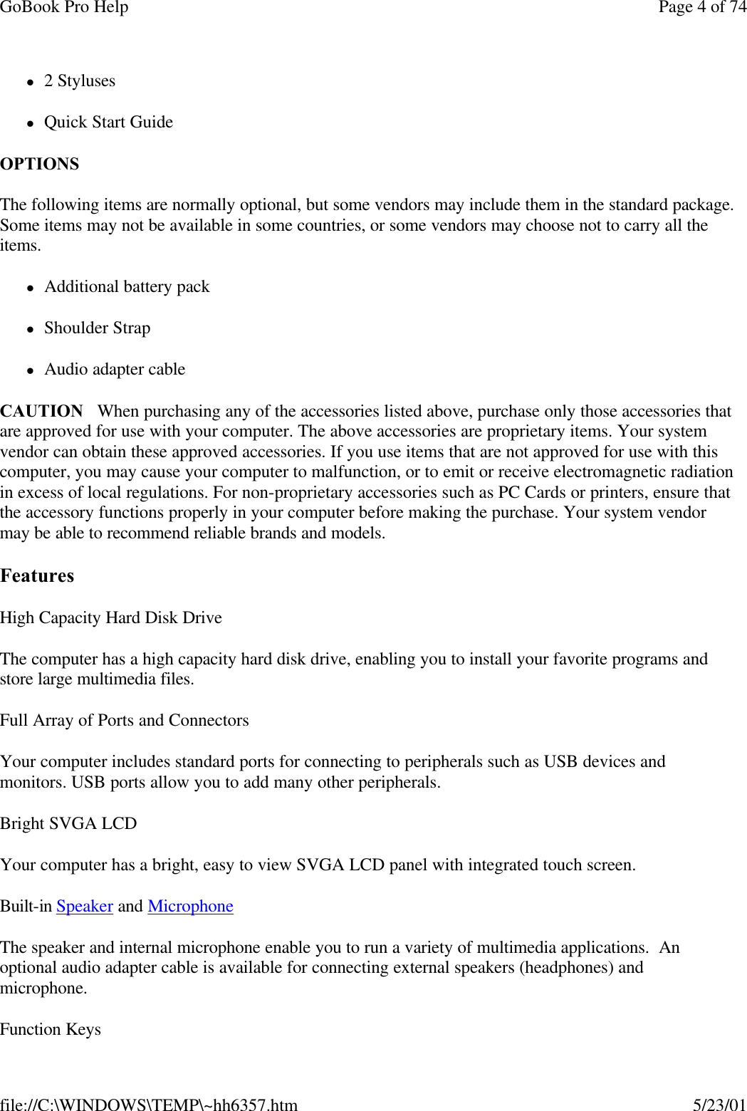 GoBook Pro Help Page 4 of 74file://C:\WINDOWS\TEMP\~hh6357.htm 5/23/01l2 StyluseslQuick Start GuideOPTIONS The following items are normally optional, but some vendors may include them in the standard package. Some items may not be available in some countries, or some vendors may choose not to carry all the items.lAdditional battery packlShoulder StraplAudio adapter cableCAUTION   When purchasing any of the accessories listed above, purchase only those accessories that are approved for use with your computer. The above accessories are proprietary items. Your system vendor can obtain these approved accessories. If you use items that are not approved for use with this computer, you may cause your computer to malfunction, or to emit or receive electromagnetic radiation in excess of local regulations. For non-proprietary accessories such as PC Cards or printers, ensure that the accessory functions properly in your computer before making the purchase. Your system vendor may be able to recommend reliable brands and models. FeaturesHigh Capacity Hard Disk DriveThe computer has a high capacity hard disk drive, enabling you to install your favorite programs and store large multimedia files.Full Array of Ports and ConnectorsYour computer includes standard ports for connecting to peripherals such as USB devices and monitors. USB ports allow you to add many other peripherals. Bright SVGA LCDYour computer has a bright, easy to view SVGA LCD panel with integrated touch screen.Built-in Speaker and Microphone The speaker and internal microphone enable you to run a variety of multimedia applications.  An optional audio adapter cable is available for connecting external speakers (headphones) and microphone.Function Keys