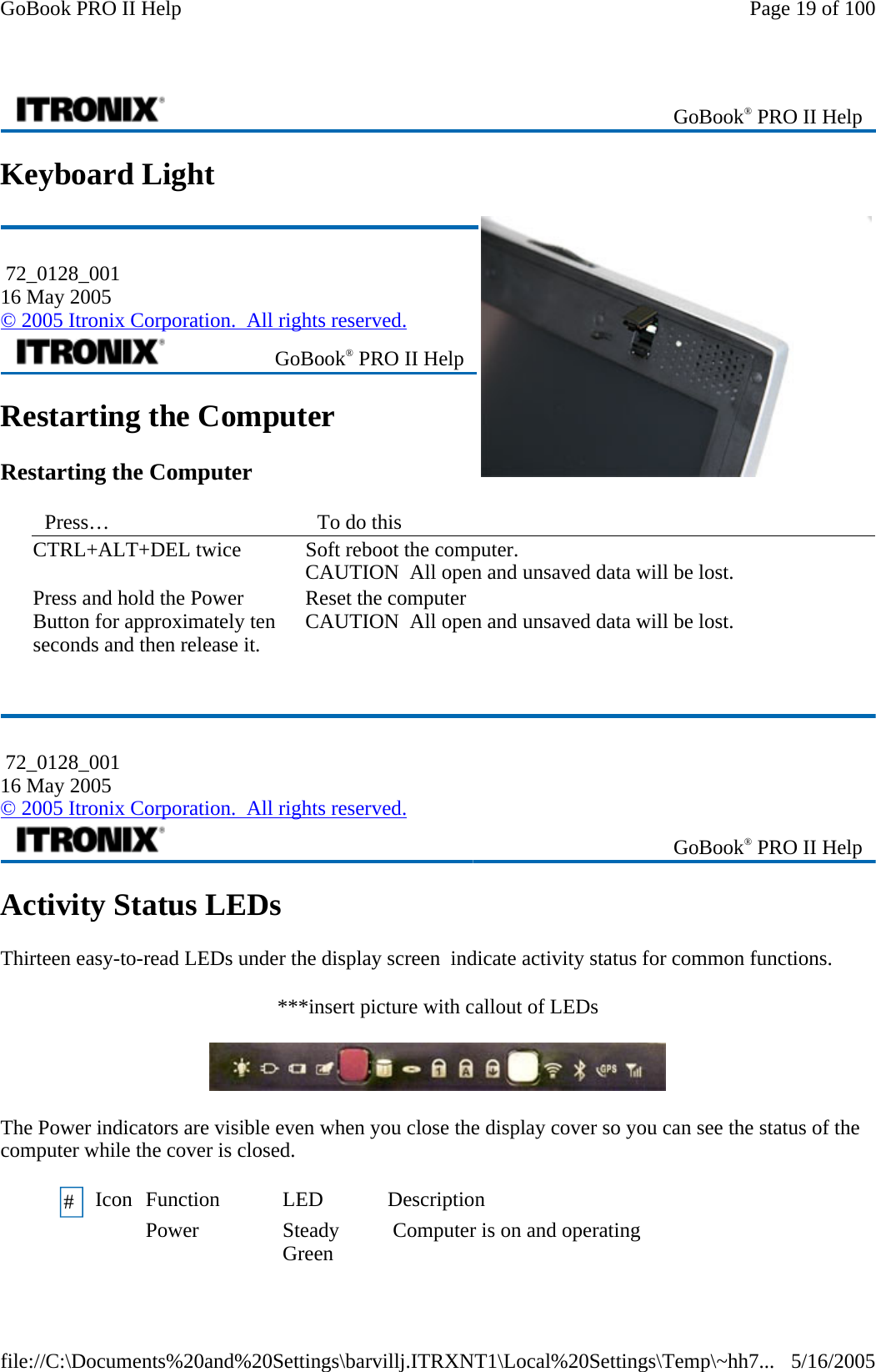 Keyboard Light  Restarting the Computer Restarting the Computer Activity Status LEDs Thirteen easy-to-read LEDs under the display screen  indicate activity status for common functions. ***insert picture with callout of LEDs  The Power indicators are visible even when you close the display cover so you can see the status of the computer while the cover is closed.   GoBook® PRO II Help  72_0128_001 16 May 2005 © 2005 Itronix Corporation.  All rights reserved. GoBook® PRO II Help Press…   To do this  CTRL+ALT+DEL twice  Soft reboot the computer.  CAUTION  All open and unsaved data will be lost. Press and hold the Power Button for approximately ten seconds and then release it.   Reset the computer  CAUTION  All open and unsaved data will be lost.  72_0128_001 16 May 2005 © 2005 Itronix Corporation.  All rights reserved. GoBook® PRO II Help #  Icon  Function  LED  Description Power Steady Green   Computer is on and operating   Page 19 of 100GoBook PRO II Help5/16/2005file://C:\Documents%20and%20Settings\barvillj.ITRXNT1\Local%20Settings\Temp\~hh7...