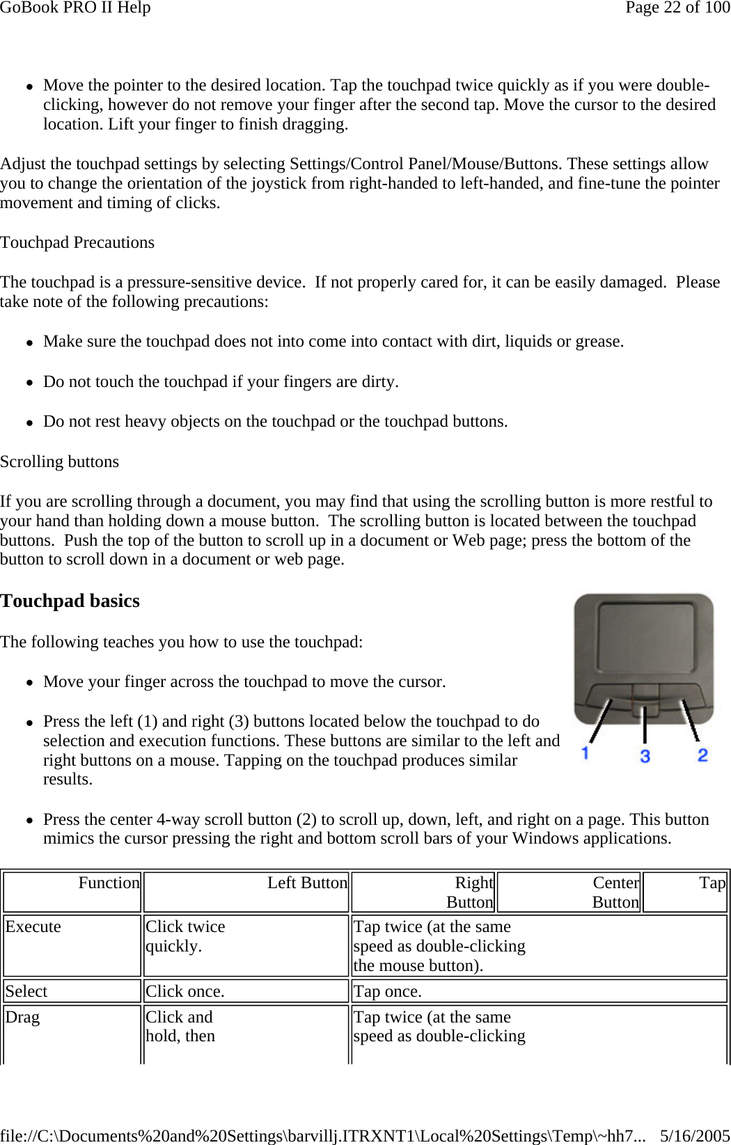 zMove the pointer to the desired location. Tap the touchpad twice quickly as if you were double-clicking, however do not remove your finger after the second tap. Move the cursor to the desired location. Lift your finger to finish dragging. Adjust the touchpad settings by selecting Settings/Control Panel/Mouse/Buttons. These settings allow you to change the orientation of the joystick from right-handed to left-handed, and fine-tune the pointer movement and timing of clicks. Touchpad Precautions The touchpad is a pressure-sensitive device.  If not properly cared for, it can be easily damaged.  Please take note of the following precautions: zMake sure the touchpad does not into come into contact with dirt, liquids or grease. zDo not touch the touchpad if your fingers are dirty. zDo not rest heavy objects on the touchpad or the touchpad buttons. Scrolling buttons If you are scrolling through a document, you may find that using the scrolling button is more restful to your hand than holding down a mouse button.  The scrolling button is located between the touchpad buttons.  Push the top of the button to scroll up in a document or Web page; press the bottom of the button to scroll down in a document or web page. Touchpad basics The following teaches you how to use the touchpad:  zMove your finger across the touchpad to move the cursor. zPress the left (1) and right (3) buttons located below the touchpad to do selection and execution functions. These buttons are similar to the left and right buttons on a mouse. Tapping on the touchpad produces similar results. zPress the center 4-way scroll button (2) to scroll up, down, left, and right on a page. This button mimics the cursor pressing the right and bottom scroll bars of your Windows applications. Function Left Button Right Button Center Button TapExecute  Click twice  quickly.  Tap twice (at the same  speed as double-clicking  the mouse button). Select  Click once.  Tap once. Drag  Click and  hold, then   Tap twice (at the same  speed as double-clicking  Page 22 of 100GoBook PRO II Help5/16/2005file://C:\Documents%20and%20Settings\barvillj.ITRXNT1\Local%20Settings\Temp\~hh7...