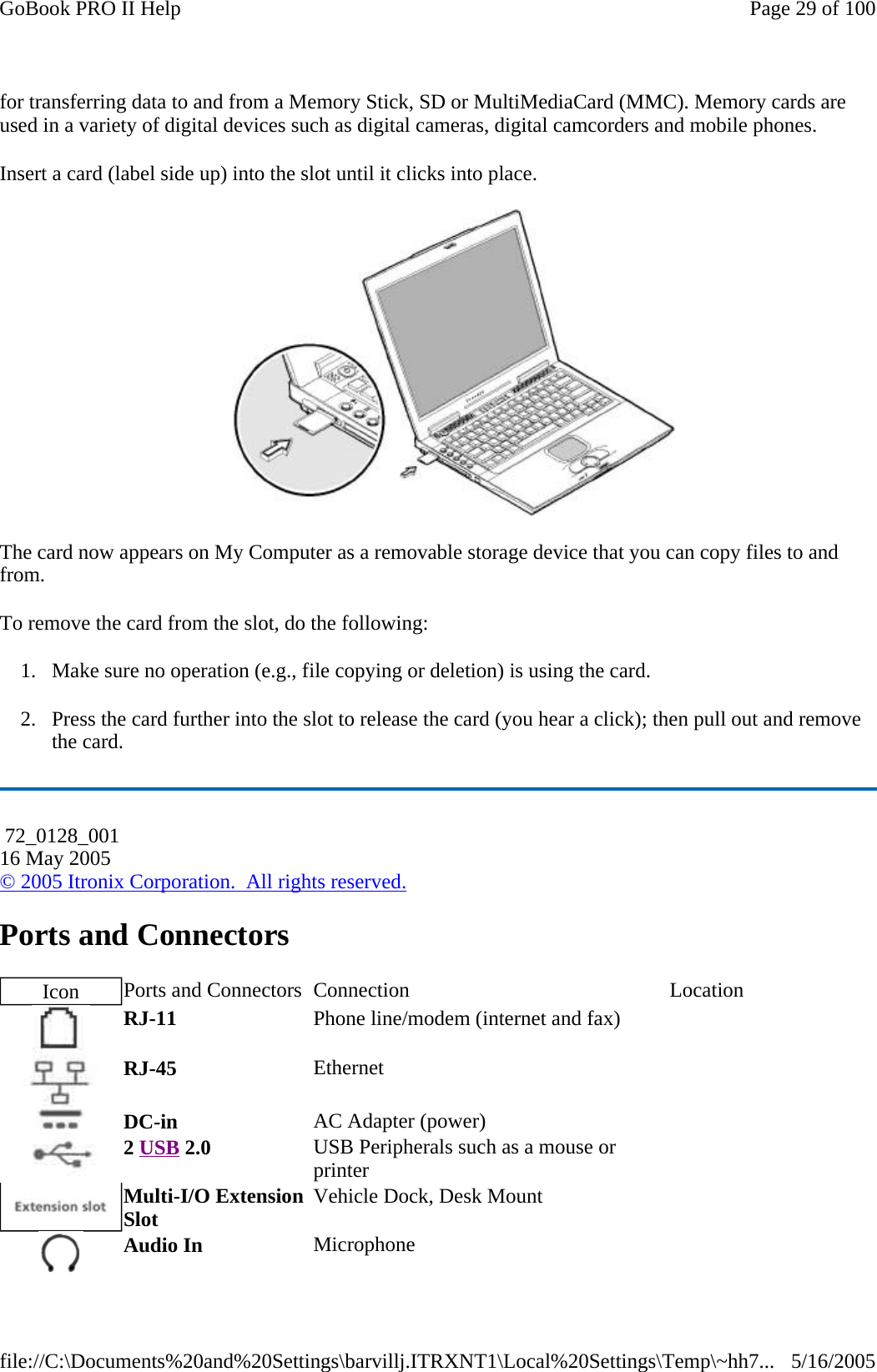for transferring data to and from a Memory Stick, SD or MultiMediaCard (MMC). Memory cards are used in a variety of digital devices such as digital cameras, digital camcorders and mobile phones. Insert a card (label side up) into the slot until it clicks into place.  The card now appears on My Computer as a removable storage device that you can copy files to and from. To remove the card from the slot, do the following: 1. Make sure no operation (e.g., file copying or deletion) is using the card. 2. Press the card further into the slot to release the card (you hear a click); then pull out and remove the card. Ports and Connectors  72_0128_001 16 May 2005 © 2005 Itronix Corporation.  All rights reserved.Icon  Ports and Connectors  Connection  Location RJ-11  Phone line/modem (internet and fax)    RJ-45  Ethernet    DC-in  AC Adapter (power)     2 USB 2.0  USB Peripherals such as a mouse or printer     Multi-I/O Extension Slot  Vehicle Dock, Desk Mount    Audio In  Microphone   Page 29 of 100GoBook PRO II Help5/16/2005file://C:\Documents%20and%20Settings\barvillj.ITRXNT1\Local%20Settings\Temp\~hh7...
