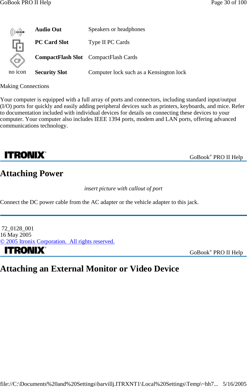 Making Connections Your computer is equipped with a full array of ports and connectors, including standard input/output (I/O) ports for quickly and easily adding peripheral devices such as printers, keyboards, and mice. Refer to documentation included with individual devices for details on connecting these devices to your computer. Your computer also includes IEEE 1394 ports, modem and LAN ports, offering advanced communications technology.    Attaching Power insert picture with callout of port Connect the DC power cable from the AC adapter or the vehicle adapter to this jack. Attaching an External Monitor or Video Device Audio Out  Speakers or headphones    PC Card Slot  Type II PC Cards    CompactFlash Slot  CompactFlash Cards    no icon  Security Slot  Computer lock such as a Kensington lock    GoBook® PRO II Help  72_0128_001 16 May 2005 © 2005 Itronix Corporation.  All rights reserved. GoBook® PRO II Help Page 30 of 100GoBook PRO II Help5/16/2005file://C:\Documents%20and%20Settings\barvillj.ITRXNT1\Local%20Settings\Temp\~hh7...