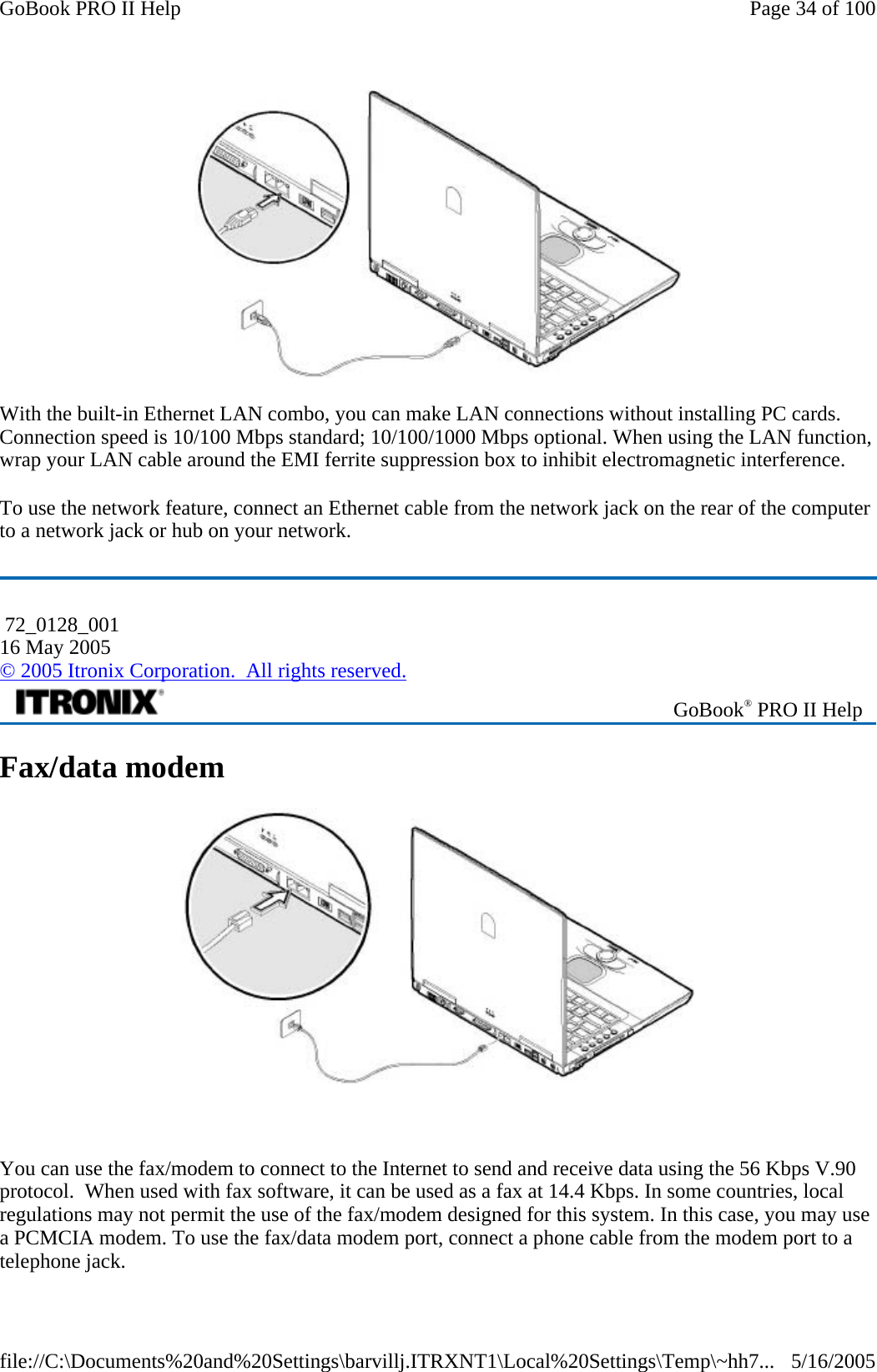  With the built-in Ethernet LAN combo, you can make LAN connections without installing PC cards. Connection speed is 10/100 Mbps standard; 10/100/1000 Mbps optional. When using the LAN function, wrap your LAN cable around the EMI ferrite suppression box to inhibit electromagnetic interference. To use the network feature, connect an Ethernet cable from the network jack on the rear of the computer to a network jack or hub on your network. Fax/data modem    You can use the fax/modem to connect to the Internet to send and receive data using the 56 Kbps V.90 protocol.  When used with fax software, it can be used as a fax at 14.4 Kbps. In some countries, local regulations may not permit the use of the fax/modem designed for this system. In this case, you may use a PCMCIA modem. To use the fax/data modem port, connect a phone cable from the modem port to a telephone jack.  72_0128_001 16 May 2005 © 2005 Itronix Corporation.  All rights reserved. GoBook® PRO II Help Page 34 of 100GoBook PRO II Help5/16/2005file://C:\Documents%20and%20Settings\barvillj.ITRXNT1\Local%20Settings\Temp\~hh7...