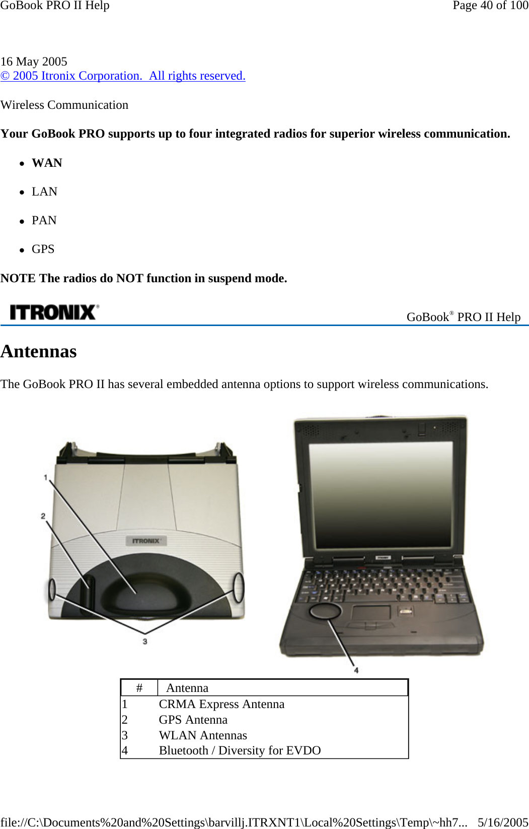 Wireless Communication Your GoBook PRO supports up to four integrated radios for superior wireless communication. zWAN zLAN zPAN zGPS NOTE The radios do NOT function in suspend mode. Antennas The GoBook PRO II has several embedded antenna options to support wireless communications. 16 May 2005 © 2005 Itronix Corporation.  All rights reserved. GoBook® PRO II Help  #  Antenna 1  CRMA Express Antenna 2 GPS Antenna 3 WLAN Antennas 4  Bluetooth / Diversity for EVDO Page 40 of 100GoBook PRO II Help5/16/2005file://C:\Documents%20and%20Settings\barvillj.ITRXNT1\Local%20Settings\Temp\~hh7...