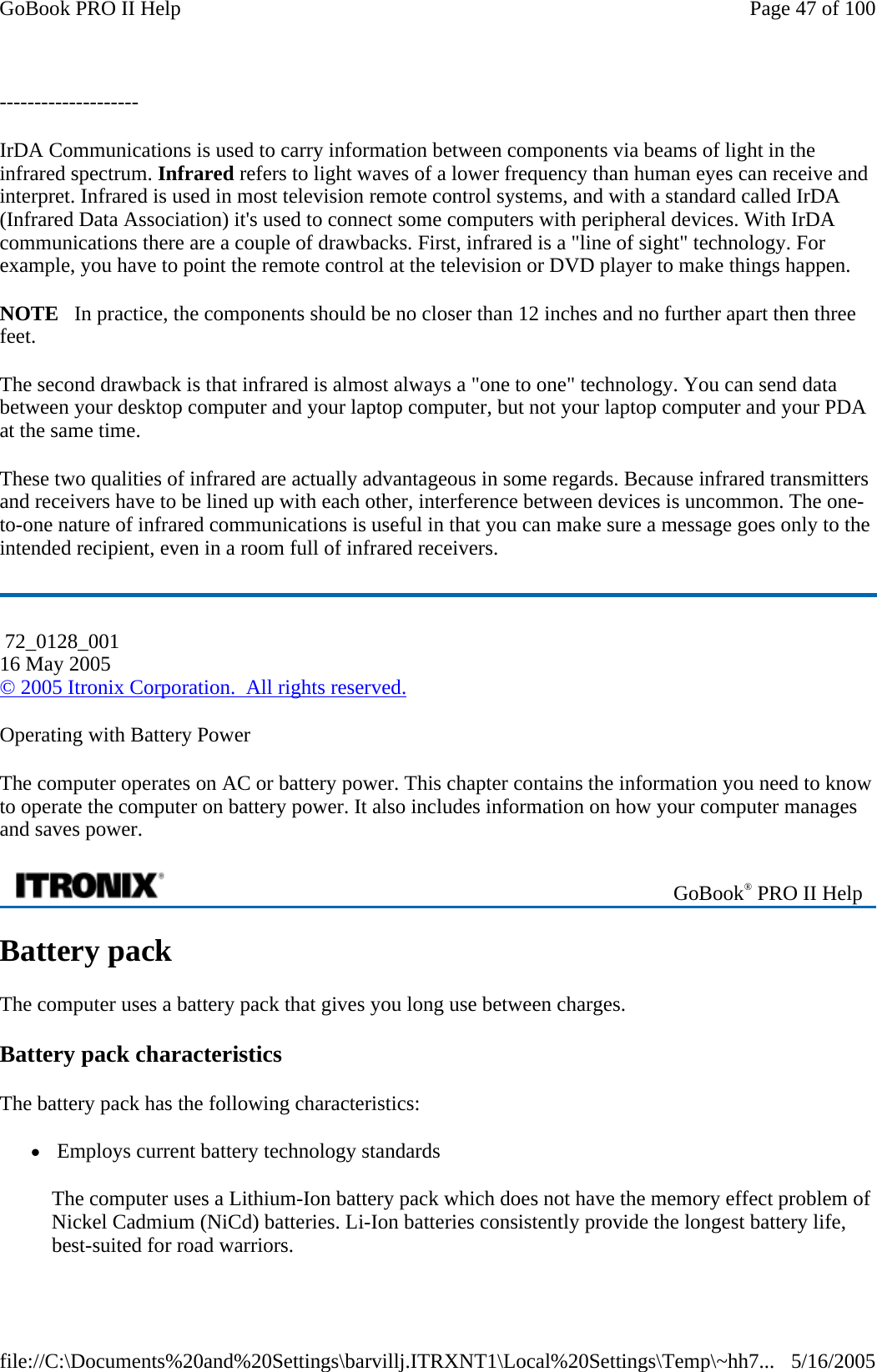 -------------------- IrDA Communications is used to carry information between components via beams of light in the infrared spectrum. Infrared refers to light waves of a lower frequency than human eyes can receive and interpret. Infrared is used in most television remote control systems, and with a standard called IrDA (Infrared Data Association) it&apos;s used to connect some computers with peripheral devices. With IrDA communications there are a couple of drawbacks. First, infrared is a &quot;line of sight&quot; technology. For example, you have to point the remote control at the television or DVD player to make things happen.  NOTE   In practice, the components should be no closer than 12 inches and no further apart then three feet. The second drawback is that infrared is almost always a &quot;one to one&quot; technology. You can send data between your desktop computer and your laptop computer, but not your laptop computer and your PDA at the same time.  These two qualities of infrared are actually advantageous in some regards. Because infrared transmitters and receivers have to be lined up with each other, interference between devices is uncommon. The one-to-one nature of infrared communications is useful in that you can make sure a message goes only to the intended recipient, even in a room full of infrared receivers.  Operating with Battery Power The computer operates on AC or battery power. This chapter contains the information you need to know to operate the computer on battery power. It also includes information on how your computer manages and saves power. Battery pack The computer uses a battery pack that gives you long use between charges. Battery pack characteristics The battery pack has the following characteristics:  z Employs current battery technology standards The computer uses a Lithium-Ion battery pack which does not have the memory effect problem of Nickel Cadmium (NiCd) batteries. Li-Ion batteries consistently provide the longest battery life, best-suited for road warriors.  72_0128_001 16 May 2005 © 2005 Itronix Corporation.  All rights reserved. GoBook® PRO II Help Page 47 of 100GoBook PRO II Help5/16/2005file://C:\Documents%20and%20Settings\barvillj.ITRXNT1\Local%20Settings\Temp\~hh7...