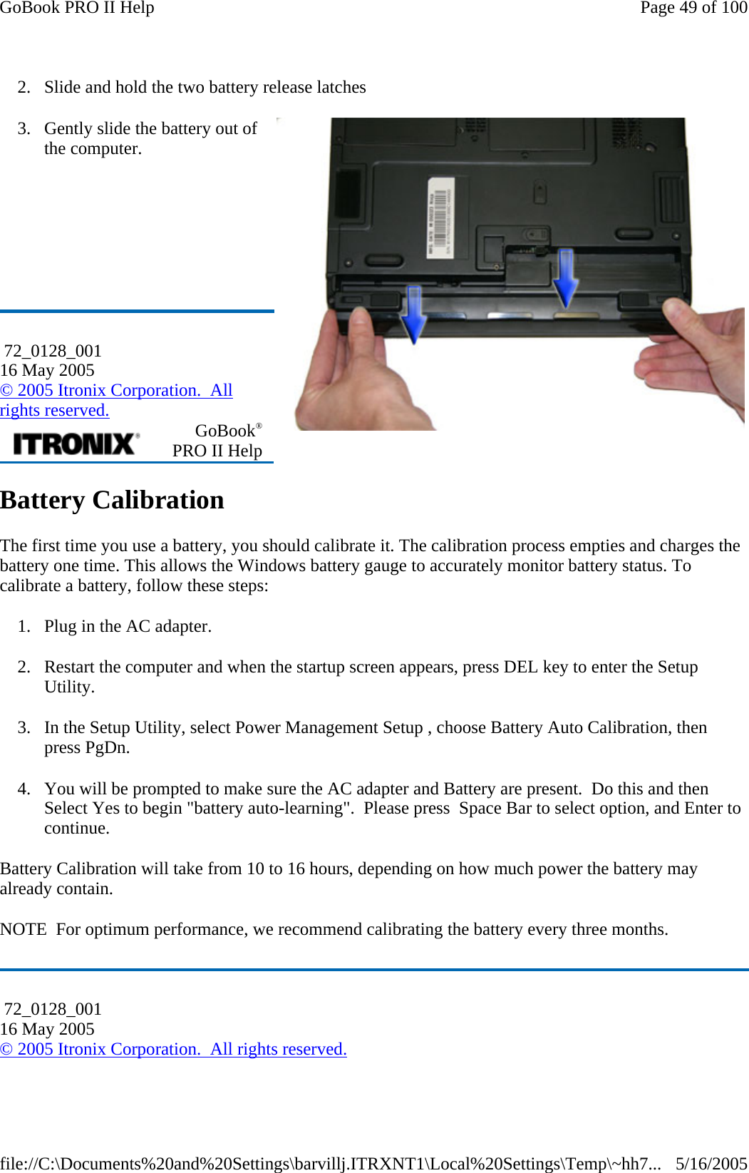 2. Slide and hold the two battery release latches 3. Gently slide the battery out of the computer.       Battery Calibration The first time you use a battery, you should calibrate it. The calibration process empties and charges the battery one time. This allows the Windows battery gauge to accurately monitor battery status. To calibrate a battery, follow these steps: 1. Plug in the AC adapter. 2. Restart the computer and when the startup screen appears, press DEL key to enter the Setup Utility. 3. In the Setup Utility, select Power Management Setup , choose Battery Auto Calibration, then press PgDn. 4. You will be prompted to make sure the AC adapter and Battery are present.  Do this and then Select Yes to begin &quot;battery auto-learning&quot;.  Please press  Space Bar to select option, and Enter to continue. Battery Calibration will take from 10 to 16 hours, depending on how much power the battery may already contain.  NOTE  For optimum performance, we recommend calibrating the battery every three months.  72_0128_001 16 May 2005 © 2005 Itronix Corporation.  All rights reserved.  GoBook® PRO II Help  72_0128_001 16 May 2005 © 2005 Itronix Corporation.  All rights reserved.Page 49 of 100GoBook PRO II Help5/16/2005file://C:\Documents%20and%20Settings\barvillj.ITRXNT1\Local%20Settings\Temp\~hh7...