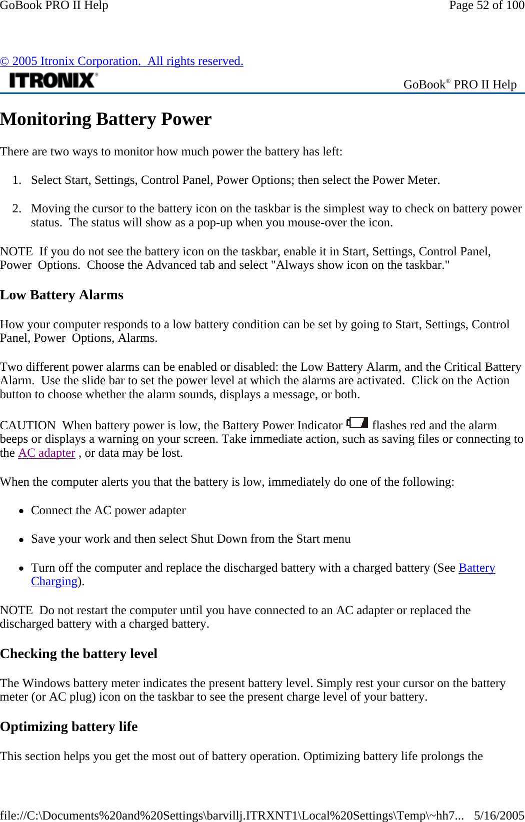 Monitoring Battery Power There are two ways to monitor how much power the battery has left: 1. Select Start, Settings, Control Panel, Power Options; then select the Power Meter. 2. Moving the cursor to the battery icon on the taskbar is the simplest way to check on battery power status.  The status will show as a pop-up when you mouse-over the icon. NOTE  If you do not see the battery icon on the taskbar, enable it in Start, Settings, Control Panel, Power  Options.  Choose the Advanced tab and select &quot;Always show icon on the taskbar.&quot; Low Battery Alarms How your computer responds to a low battery condition can be set by going to Start, Settings, Control Panel, Power  Options, Alarms. Two different power alarms can be enabled or disabled: the Low Battery Alarm, and the Critical Battery Alarm.  Use the slide bar to set the power level at which the alarms are activated.  Click on the Action button to choose whether the alarm sounds, displays a message, or both. CAUTION  When battery power is low, the Battery Power Indicator   flashes red and the alarm beeps or displays a warning on your screen. Take immediate action, such as saving files or connecting to the AC adapter , or data may be lost.  When the computer alerts you that the battery is low, immediately do one of the following: zConnect the AC power adapter zSave your work and then select Shut Down from the Start menu zTurn off the computer and replace the discharged battery with a charged battery (See Battery Charging). NOTE  Do not restart the computer until you have connected to an AC adapter or replaced the discharged battery with a charged battery. Checking the battery level The Windows battery meter indicates the present battery level. Simply rest your cursor on the battery meter (or AC plug) icon on the taskbar to see the present charge level of your battery.  Optimizing battery life This section helps you get the most out of battery operation. Optimizing battery life prolongs the © 2005 Itronix Corporation.  All rights reserved. GoBook® PRO II Help Page 52 of 100GoBook PRO II Help5/16/2005file://C:\Documents%20and%20Settings\barvillj.ITRXNT1\Local%20Settings\Temp\~hh7...
