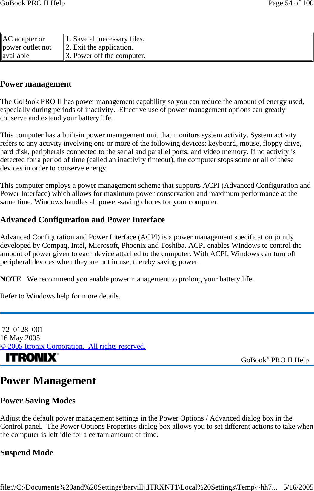   Power management The GoBook PRO II has power management capability so you can reduce the amount of energy used, especially during periods of inactivity.  Effective use of power management options can greatly conserve and extend your battery life.  This computer has a built-in power management unit that monitors system activity. System activity refers to any activity involving one or more of the following devices: keyboard, mouse, floppy drive, hard disk, peripherals connected to the serial and parallel ports, and video memory. If no activity is detected for a period of time (called an inactivity timeout), the computer stops some or all of these devices in order to conserve energy.  This computer employs a power management scheme that supports ACPI (Advanced Configuration and Power Interface) which allows for maximum power conservation and maximum performance at the same time. Windows handles all power-saving chores for your computer. Advanced Configuration and Power Interface Advanced Configuration and Power Interface (ACPI) is a power management specification jointly developed by Compaq, Intel, Microsoft, Phoenix and Toshiba. ACPI enables Windows to control the amount of power given to each device attached to the computer. With ACPI, Windows can turn off peripheral devices when they are not in use, thereby saving power. NOTE   We recommend you enable power management to prolong your battery life. Refer to Windows help for more details. Power Management Power Saving Modes Adjust the default power management settings in the Power Options / Advanced dialog box in the Control panel.  The Power Options Properties dialog box allows you to set different actions to take when the computer is left idle for a certain amount of time. Suspend Mode AC adapter or  power outlet not  available 1. Save all necessary files. 2. Exit the application. 3. Power off the computer.  72_0128_001 16 May 2005 © 2005 Itronix Corporation.  All rights reserved. GoBook® PRO II Help Page 54 of 100GoBook PRO II Help5/16/2005file://C:\Documents%20and%20Settings\barvillj.ITRXNT1\Local%20Settings\Temp\~hh7...