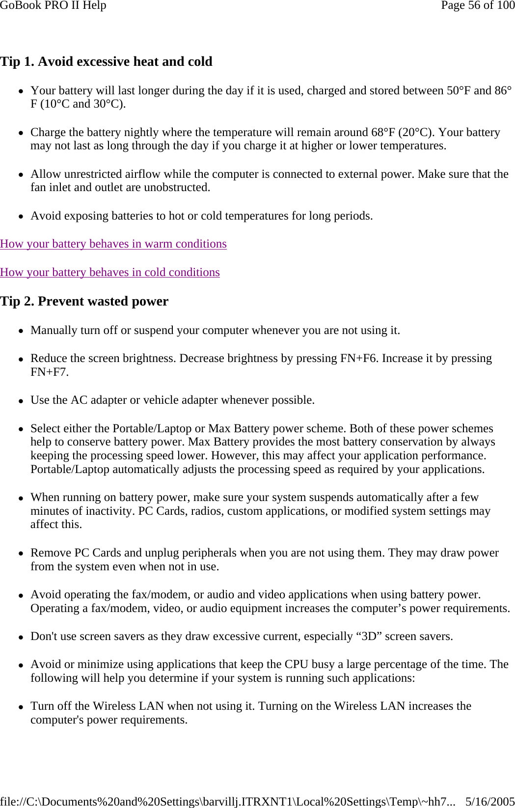 Tip 1. Avoid excessive heat and cold zYour battery will last longer during the day if it is used, charged and stored between 50°F and 86°F (10°C and 30°C).  zCharge the battery nightly where the temperature will remain around 68°F (20°C). Your battery may not last as long through the day if you charge it at higher or lower temperatures. zAllow unrestricted airflow while the computer is connected to external power. Make sure that the fan inlet and outlet are unobstructed. zAvoid exposing batteries to hot or cold temperatures for long periods. How your battery behaves in warm conditions  How your battery behaves in cold conditions  Tip 2. Prevent wasted power zManually turn off or suspend your computer whenever you are not using it. zReduce the screen brightness. Decrease brightness by pressing FN+F6. Increase it by pressing FN+F7.   zUse the AC adapter or vehicle adapter whenever possible. zSelect either the Portable/Laptop or Max Battery power scheme. Both of these power schemes help to conserve battery power. Max Battery provides the most battery conservation by always keeping the processing speed lower. However, this may affect your application performance. Portable/Laptop automatically adjusts the processing speed as required by your applications.  zWhen running on battery power, make sure your system suspends automatically after a few minutes of inactivity. PC Cards, radios, custom applications, or modified system settings may affect this. zRemove PC Cards and unplug peripherals when you are not using them. They may draw power from the system even when not in use. zAvoid operating the fax/modem, or audio and video applications when using battery power. Operating a fax/modem, video, or audio equipment increases the computer’s power requirements. zDon&apos;t use screen savers as they draw excessive current, especially “3D” screen savers. zAvoid or minimize using applications that keep the CPU busy a large percentage of the time. The following will help you determine if your system is running such applications: zTurn off the Wireless LAN when not using it. Turning on the Wireless LAN increases the computer&apos;s power requirements. Page 56 of 100GoBook PRO II Help5/16/2005file://C:\Documents%20and%20Settings\barvillj.ITRXNT1\Local%20Settings\Temp\~hh7...