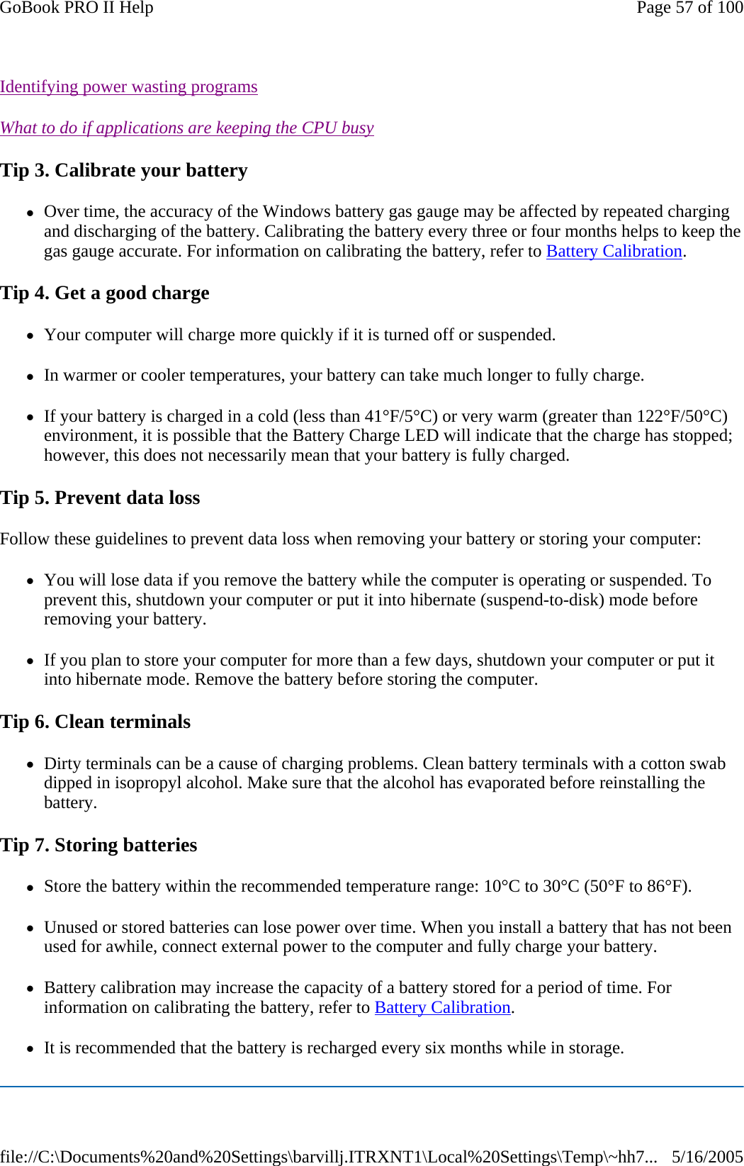 Identifying power wasting programs  What to do if applications are keeping the CPU busy  Tip 3. Calibrate your battery zOver time, the accuracy of the Windows battery gas gauge may be affected by repeated charging and discharging of the battery. Calibrating the battery every three or four months helps to keep the gas gauge accurate. For information on calibrating the battery, refer to Battery Calibration. Tip 4. Get a good charge zYour computer will charge more quickly if it is turned off or suspended. zIn warmer or cooler temperatures, your battery can take much longer to fully charge. zIf your battery is charged in a cold (less than 41°F/5°C) or very warm (greater than 122°F/50°C) environment, it is possible that the Battery Charge LED will indicate that the charge has stopped; however, this does not necessarily mean that your battery is fully charged. Tip 5. Prevent data loss Follow these guidelines to prevent data loss when removing your battery or storing your computer: zYou will lose data if you remove the battery while the computer is operating or suspended. To prevent this, shutdown your computer or put it into hibernate (suspend-to-disk) mode before removing your battery. zIf you plan to store your computer for more than a few days, shutdown your computer or put it into hibernate mode. Remove the battery before storing the computer. Tip 6. Clean terminals zDirty terminals can be a cause of charging problems. Clean battery terminals with a cotton swab dipped in isopropyl alcohol. Make sure that the alcohol has evaporated before reinstalling the battery. Tip 7. Storing batteries zStore the battery within the recommended temperature range: 10°C to 30°C (50°F to 86°F). zUnused or stored batteries can lose power over time. When you install a battery that has not been used for awhile, connect external power to the computer and fully charge your battery. zBattery calibration may increase the capacity of a battery stored for a period of time. For information on calibrating the battery, refer to Battery Calibration. zIt is recommended that the battery is recharged every six months while in storage. Page 57 of 100GoBook PRO II Help5/16/2005file://C:\Documents%20and%20Settings\barvillj.ITRXNT1\Local%20Settings\Temp\~hh7...