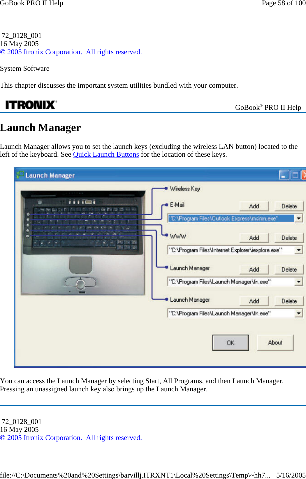 System Software This chapter discusses the important system utilities bundled with your computer. Launch Manager Launch Manager allows you to set the launch keys (excluding the wireless LAN button) located to the left of the keyboard. See Quick Launch Buttons for the location of these keys.  You can access the Launch Manager by selecting Start, All Programs, and then Launch Manager. Pressing an unassigned launch key also brings up the Launch Manager.  72_0128_001 16 May 2005 © 2005 Itronix Corporation.  All rights reserved. GoBook® PRO II Help  72_0128_001 16 May 2005 © 2005 Itronix Corporation.  All rights reserved.Page 58 of 100GoBook PRO II Help5/16/2005file://C:\Documents%20and%20Settings\barvillj.ITRXNT1\Local%20Settings\Temp\~hh7...