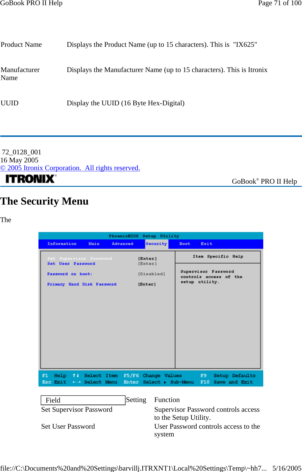   The Security Menu The     Product Name    Displays the Product Name (up to 15 characters). This is  &quot;IX625&quot; Manufacturer Name    Displays the Manufacturer Name (up to 15 characters). This is Itronix UUID   Display the UUID (16 Byte Hex-Digital)  72_0128_001 16 May 2005 © 2005 Itronix Corporation.  All rights reserved. GoBook® PRO II Help Field  Setting Function Set Supervisor Password     Supervisor Password controls access to the Setup Utility. Set User Password     User Password controls access to the system Page 71 of 100GoBook PRO II Help5/16/2005file://C:\Documents%20and%20Settings\barvillj.ITRXNT1\Local%20Settings\Temp\~hh7...