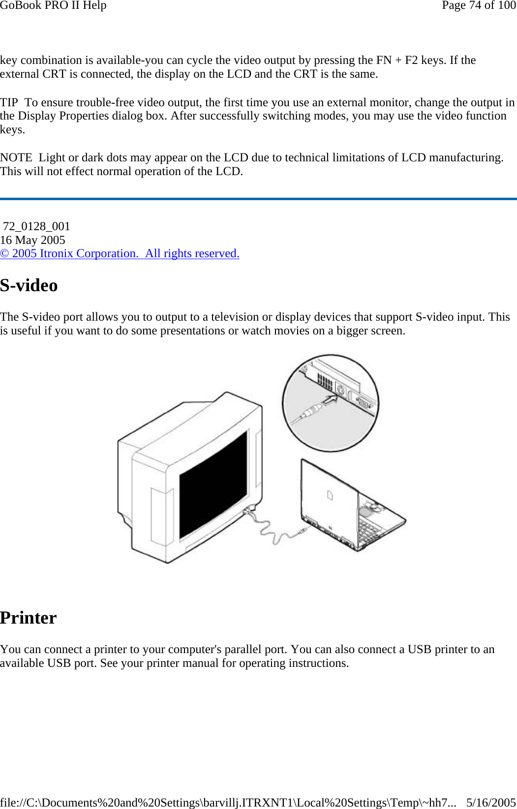 key combination is available-you can cycle the video output by pressing the FN + F2 keys. If the external CRT is connected, the display on the LCD and the CRT is the same. TIP  To ensure trouble-free video output, the first time you use an external monitor, change the output in the Display Properties dialog box. After successfully switching modes, you may use the video function keys. NOTE  Light or dark dots may appear on the LCD due to technical limitations of LCD manufacturing. This will not effect normal operation of the LCD. S-video The S-video port allows you to output to a television or display devices that support S-video input. This is useful if you want to do some presentations or watch movies on a bigger screen.    Printer You can connect a printer to your computer&apos;s parallel port. You can also connect a USB printer to an available USB port. See your printer manual for operating instructions.  72_0128_001 16 May 2005 © 2005 Itronix Corporation.  All rights reserved.Page 74 of 100GoBook PRO II Help5/16/2005file://C:\Documents%20and%20Settings\barvillj.ITRXNT1\Local%20Settings\Temp\~hh7...