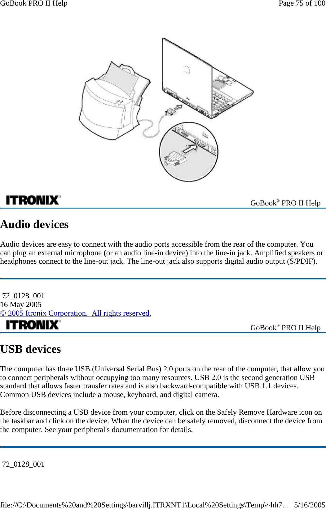  Audio devices Audio devices are easy to connect with the audio ports accessible from the rear of the computer. You can plug an external microphone (or an audio line-in device) into the line-in jack. Amplified speakers or headphones connect to the line-out jack. The line-out jack also supports digital audio output (S/PDIF). USB devices The computer has three USB (Universal Serial Bus) 2.0 ports on the rear of the computer, that allow you to connect peripherals without occupying too many resources. USB 2.0 is the second generation USB standard that allows faster transfer rates and is also backward-compatible with USB 1.1 devices. Common USB devices include a mouse, keyboard, and digital camera. Before disconnecting a USB device from your computer, click on the Safely Remove Hardware icon on the taskbar and click on the device. When the device can be safely removed, disconnect the device from the computer. See your peripheral&apos;s documentation for details.   GoBook® PRO II Help  72_0128_001 16 May 2005 © 2005 Itronix Corporation.  All rights reserved. GoBook® PRO II Help  72_0128_001 Page 75 of 100GoBook PRO II Help5/16/2005file://C:\Documents%20and%20Settings\barvillj.ITRXNT1\Local%20Settings\Temp\~hh7...