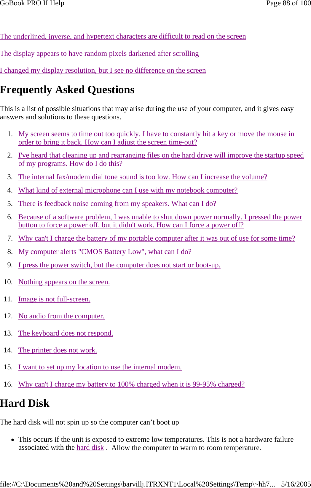       Frequently Asked Questions This is a list of possible situations that may arise during the use of your computer, and it gives easy answers and solutions to these questions. 1. My screen seems to time out too quickly. I have to constantly hit a key or move the mouse in order to bring it back. How can I adjust the screen time-out?  2. I&apos;ve heard that cleaning up and rearranging files on the hard drive will improve the startup speed of my programs. How do I do this?  3. The internal fax/modem dial tone sound is too low. How can I increase the volume?  4. What kind of external microphone can I use with my notebook computer?  5. There is feedback noise coming from my speakers. What can I do?  6. Because of a software problem, I was unable to shut down power normally. I pressed the power button to force a power off, but it didn&apos;t work. How can I force a power off?  7. Why can&apos;t I charge the battery of my portable computer after it was out of use for some time?  8. My computer alerts &quot;CMOS Battery Low&quot;, what can I do?  9. I press the power switch, but the computer does not start or boot-up.  10. Nothing appears on the screen.  11. Image is not full-screen.  12. No audio from the computer.  13. The keyboard does not respond.  14. The printer does not work.  15. I want to set up my location to use the internal modem.  16. Why can&apos;t I charge my battery to 100% charged when it is 99-95% charged?  Hard Disk   The hard disk will not spin up so the computer can’t boot up zThis occurs if the unit is exposed to extreme low temperatures. This is not a hardware failure associated with the hard disk .  Allow the computer to warm to room temperature.  The underlined, inverse, and hypertext characters are difficult to read on the screenThe display appears to have random pixels darkened after scrollingI changed my display resolution, but I see no difference on the screenPage 88 of 100GoBook PRO II Help5/16/2005file://C:\Documents%20and%20Settings\barvillj.ITRXNT1\Local%20Settings\Temp\~hh7...