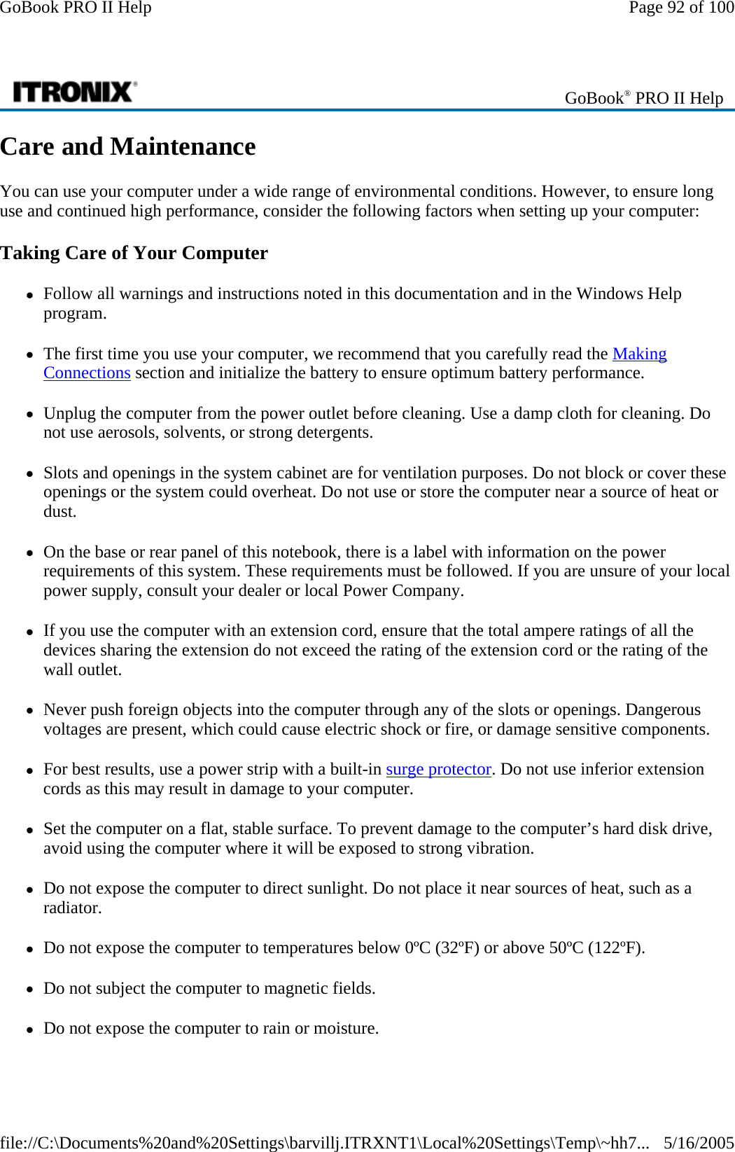 Care and Maintenance You can use your computer under a wide range of environmental conditions. However, to ensure long use and continued high performance, consider the following factors when setting up your computer: Taking Care of Your Computer zFollow all warnings and instructions noted in this documentation and in the Windows Help program. zThe first time you use your computer, we recommend that you carefully read the Making Connections section and initialize the battery to ensure optimum battery performance. zUnplug the computer from the power outlet before cleaning. Use a damp cloth for cleaning. Do not use aerosols, solvents, or strong detergents. zSlots and openings in the system cabinet are for ventilation purposes. Do not block or cover these openings or the system could overheat. Do not use or store the computer near a source of heat or dust. zOn the base or rear panel of this notebook, there is a label with information on the power requirements of this system. These requirements must be followed. If you are unsure of your local power supply, consult your dealer or local Power Company. zIf you use the computer with an extension cord, ensure that the total ampere ratings of all the devices sharing the extension do not exceed the rating of the extension cord or the rating of the wall outlet. zNever push foreign objects into the computer through any of the slots or openings. Dangerous voltages are present, which could cause electric shock or fire, or damage sensitive components.  zFor best results, use a power strip with a built-in surge protector. Do not use inferior extension cords as this may result in damage to your computer. zSet the computer on a flat, stable surface. To prevent damage to the computer’s hard disk drive, avoid using the computer where it will be exposed to strong vibration. zDo not expose the computer to direct sunlight. Do not place it near sources of heat, such as a radiator. zDo not expose the computer to temperatures below 0ºC (32ºF) or above 50ºC (122ºF). zDo not subject the computer to magnetic fields. zDo not expose the computer to rain or moisture. GoBook® PRO II Help Page 92 of 100GoBook PRO II Help5/16/2005file://C:\Documents%20and%20Settings\barvillj.ITRXNT1\Local%20Settings\Temp\~hh7...