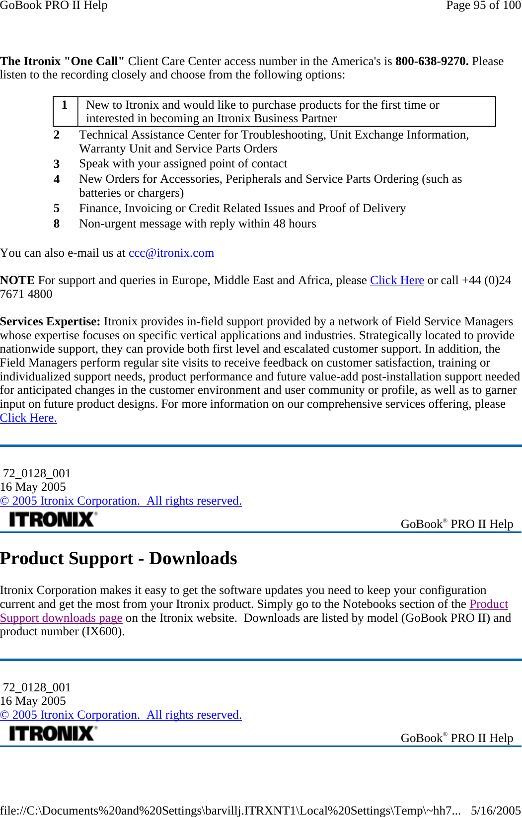 The Itronix &quot;One Call&quot; Client Care Center access number in the America&apos;s is 800-638-9270. Please listen to the recording closely and choose from the following options: You can also e-mail us at ccc@itronix.com  NOTE For support and queries in Europe, Middle East and Africa, please Click Here or call +44 (0)24 7671 4800   Services Expertise: Itronix provides in-field support provided by a network of Field Service Managers whose expertise focuses on specific vertical applications and industries. Strategically located to provide nationwide support, they can provide both first level and escalated customer support. In addition, the Field Managers perform regular site visits to receive feedback on customer satisfaction, training or individualized support needs, product performance and future value-add post-installation support needed for anticipated changes in the customer environment and user community or profile, as well as to garner input on future product designs. For more information on our comprehensive services offering, please Click Here. Product Support - Downloads Itronix Corporation makes it easy to get the software updates you need to keep your configuration current and get the most from your Itronix product. Simply go to the Notebooks section of the Product Support downloads page on the Itronix website.  Downloads are listed by model (GoBook PRO II) and product number (IX600). 1  New to Itronix and would like to purchase products for the first time or interested in becoming an Itronix Business Partner  2  Technical Assistance Center for Troubleshooting, Unit Exchange Information, Warranty Unit and Service Parts Orders  3  Speak with your assigned point of contact 4  New Orders for Accessories, Peripherals and Service Parts Ordering (such as batteries or chargers)  5  Finance, Invoicing or Credit Related Issues and Proof of Delivery  8  Non-urgent message with reply within 48 hours   72_0128_001 16 May 2005 © 2005 Itronix Corporation.  All rights reserved. GoBook® PRO II Help  72_0128_001 16 May 2005 © 2005 Itronix Corporation.  All rights reserved. GoBook® PRO II Help Page 95 of 100GoBook PRO II Help5/16/2005file://C:\Documents%20and%20Settings\barvillj.ITRXNT1\Local%20Settings\Temp\~hh7...