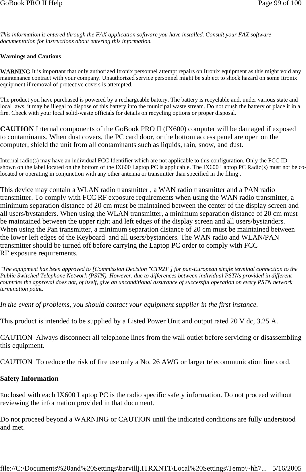 This information is entered through the FAX application software you have installed. Consult your FAX software documentation for instructions about entering this information. Warnings and Cautions WARNING It is important that only authorized Itronix personnel attempt repairs on Itronix equipment as this might void any maintenance contract with your company. Unauthorized service personnel might be subject to shock hazard on some Itronix equipment if removal of protective covers is attempted. The product you have purchased is powered by a rechargeable battery. The battery is recyclable and, under various state and local laws, it may be illegal to dispose of this battery into the municipal waste stream. Do not crush the battery or place it in a fire. Check with your local solid-waste officials for details on recycling options or proper disposal. CAUTION Internal components of the GoBook PRO II (IX600) computer will be damaged if exposed to contaminants. When dust covers, the PC card door, or the bottom access panel are open on the computer, shield the unit from all contaminants such as liquids, rain, snow, and dust. Internal radio(s) may have an individual FCC Identifier which are not applicable to this configuration. Only the FCC ID shown on the label located on the bottom of the IX600 Laptop PC is applicable. The IX600 Laptop PC Radio(s) must not be co-located or operating in conjunction with any other antenna or transmitter than specified in the filing .  This device may contain a WLAN radio transmitter , a WAN radio transmitter and a PAN radio transmitter. To comply with FCC RF exposure requirements when using the WAN radio transmitter, a minimum separation distance of 20 cm must be maintained between the center of the display screen and all users/bystanders. When using the WLAN transmitter, a minimum separation distance of 20 cm must be maintained between the upper right and left edges of the display screen and all users/bystanders. When using the Pan transmitter, a minimum separation distance of 20 cm must be maintained between the lower left edges of the Keyboard  and all users/bystanders. The WAN radio and WLAN/PAN transmitter should be turned off before carrying the Laptop PC order to comply with FCC RF exposure requirements. &quot;The equipment has been approved to [Commission Decision &quot;CTR21&quot;] for pan-European single terminal connection to the Public Switched Telephone Network (PSTN). However, due to differences between individual PSTNs provided in different countries the approval does not, of itself, give an unconditional assurance of successful operation on every PSTN network termination point. In the event of problems, you should contact your equipment supplier in the first instance. This product is intended to be supplied by a Listed Power Unit and output rated 20 V dc, 3.25 A. CAUTION  Always disconnect all telephone lines from the wall outlet before servicing or disassemblingthis equipment. CAUTION  To reduce the risk of fire use only a No. 26 AWG or larger telecommunication line cord. Safety Information Enclosed with each IX600 Laptop PC is the radio specific safety information. Do not proceed without reviewing the information provided in that document. Do not proceed beyond a WARNING or CAUTION until the indicated conditions are fully understood and met. Page 99 of 100GoBook PRO II Help5/16/2005file://C:\Documents%20and%20Settings\barvillj.ITRXNT1\Local%20Settings\Temp\~hh7...