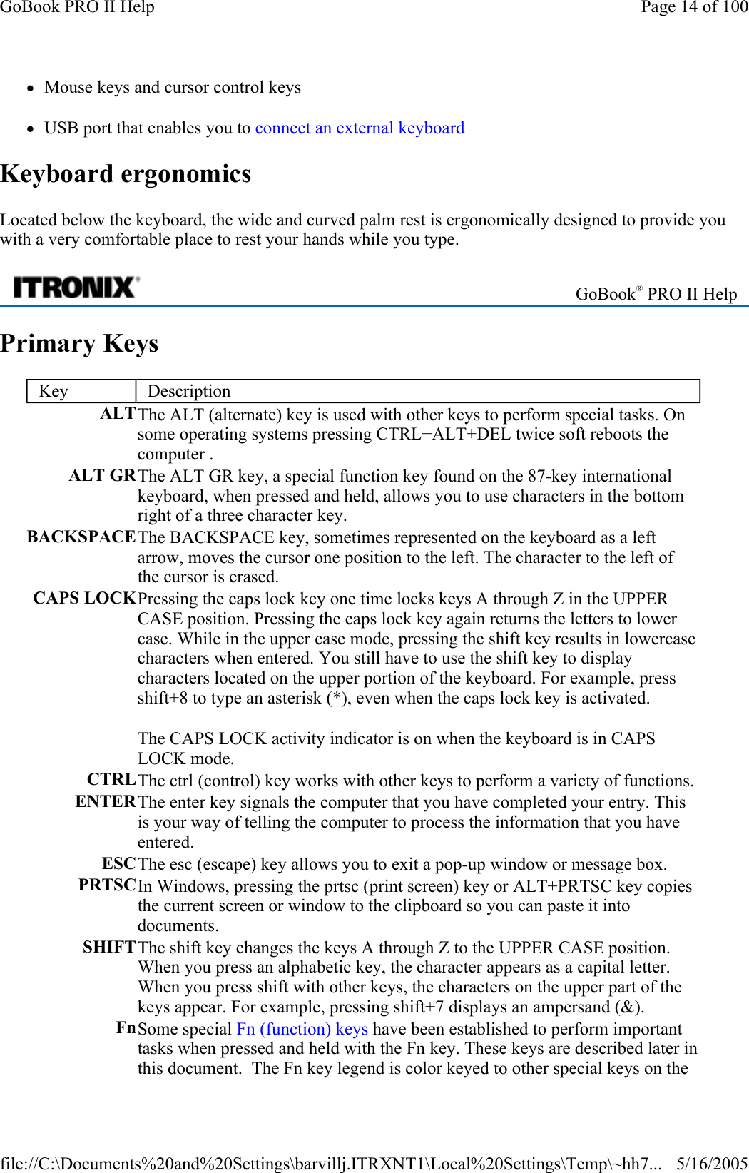 zMouse keys and cursor control keys zUSB port that enables you to connect an external keyboard Keyboard ergonomics Located below the keyboard, the wide and curved palm rest is ergonomically designed to provide you with a very comfortable place to rest your hands while you type. Primary Keys  GoBook® PRO II Help Key  Description ALTThe ALT (alternate) key is used with other keys to perform special tasks. On some operating systems pressing CTRL+ALT+DEL twice soft reboots the computer . ALT GRThe ALT GR key, a special function key found on the 87-key international keyboard, when pressed and held, allows you to use characters in the bottom right of a three character key. BACKSPACEThe BACKSPACE key, sometimes represented on the keyboard as a left arrow, moves the cursor one position to the left. The character to the left of the cursor is erased. CAPS LOCKPressing the caps lock key one time locks keys A through Z in the UPPER CASE position. Pressing the caps lock key again returns the letters to lower case. While in the upper case mode, pressing the shift key results in lowercase characters when entered. You still have to use the shift key to display characters located on the upper portion of the keyboard. For example, press shift+8 to type an asterisk (*), even when the caps lock key is activated.  The CAPS LOCK activity indicator is on when the keyboard is in CAPS LOCK mode. CTRLThe ctrl (control) key works with other keys to perform a variety of functions. ENTERThe enter key signals the computer that you have completed your entry. This is your way of telling the computer to process the information that you have entered. ESCThe esc (escape) key allows you to exit a pop-up window or message box.  PRTSCIn Windows, pressing the prtsc (print screen) key or ALT+PRTSC key copies the current screen or window to the clipboard so you can paste it into documents.  SHIFTThe shift key changes the keys A through Z to the UPPER CASE position. When you press an alphabetic key, the character appears as a capital letter. When you press shift with other keys, the characters on the upper part of the keys appear. For example, pressing shift+7 displays an ampersand (&amp;).  FnSome special Fn (function) keys have been established to perform important tasks when pressed and held with the Fn key. These keys are described later in this document.  The Fn key legend is color keyed to other special keys on the Page 14 of 100GoBook PRO II Help5/16/2005file://C:\Documents%20and%20Settings\barvillj.ITRXNT1\Local%20Settings\Temp\~hh7...