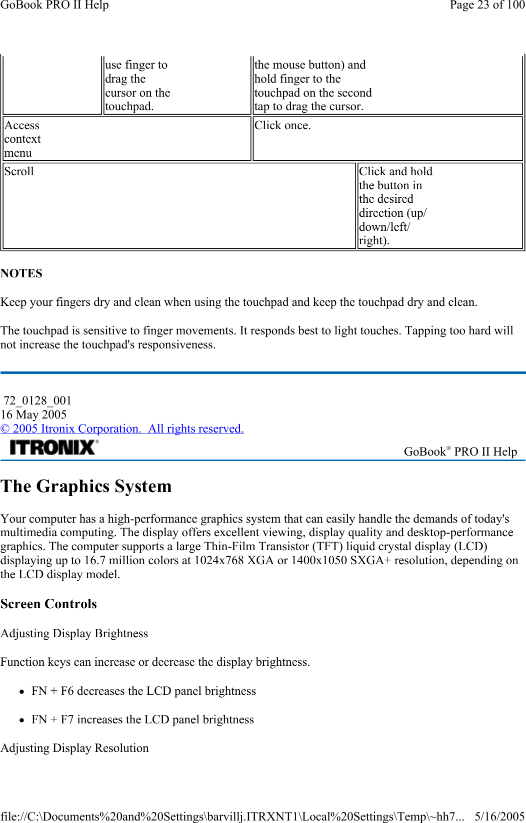 NOTES Keep your fingers dry and clean when using the touchpad and keep the touchpad dry and clean. The touchpad is sensitive to finger movements. It responds best to light touches. Tapping too hard will not increase the touchpad&apos;s responsiveness.  The Graphics System Your computer has a high-performance graphics system that can easily handle the demands of today&apos;s multimedia computing. The display offers excellent viewing, display quality and desktop-performance graphics. The computer supports a large Thin-Film Transistor (TFT) liquid crystal display (LCD) displaying up to 16.7 million colors at 1024x768 XGA or 1400x1050 SXGA+ resolution, depending on the LCD display model.  Screen Controls Adjusting Display Brightness Function keys can increase or decrease the display brightness. zFN + F6 decreases the LCD panel brightness zFN + F7 increases the LCD panel brightness Adjusting Display Resolution use finger to  drag the  cursor on the  touchpad. the mouse button) and  hold finger to the  touchpad on the second  tap to drag the cursor. Access  context  menu Click once. Scroll  Click and hold  the button in  the desired  direction (up/ down/left/ right).  72_0128_001 16 May 2005 © 2005 Itronix Corporation.  All rights reserved. GoBook® PRO II Help Page 23 of 100GoBook PRO II Help5/16/2005file://C:\Documents%20and%20Settings\barvillj.ITRXNT1\Local%20Settings\Temp\~hh7...