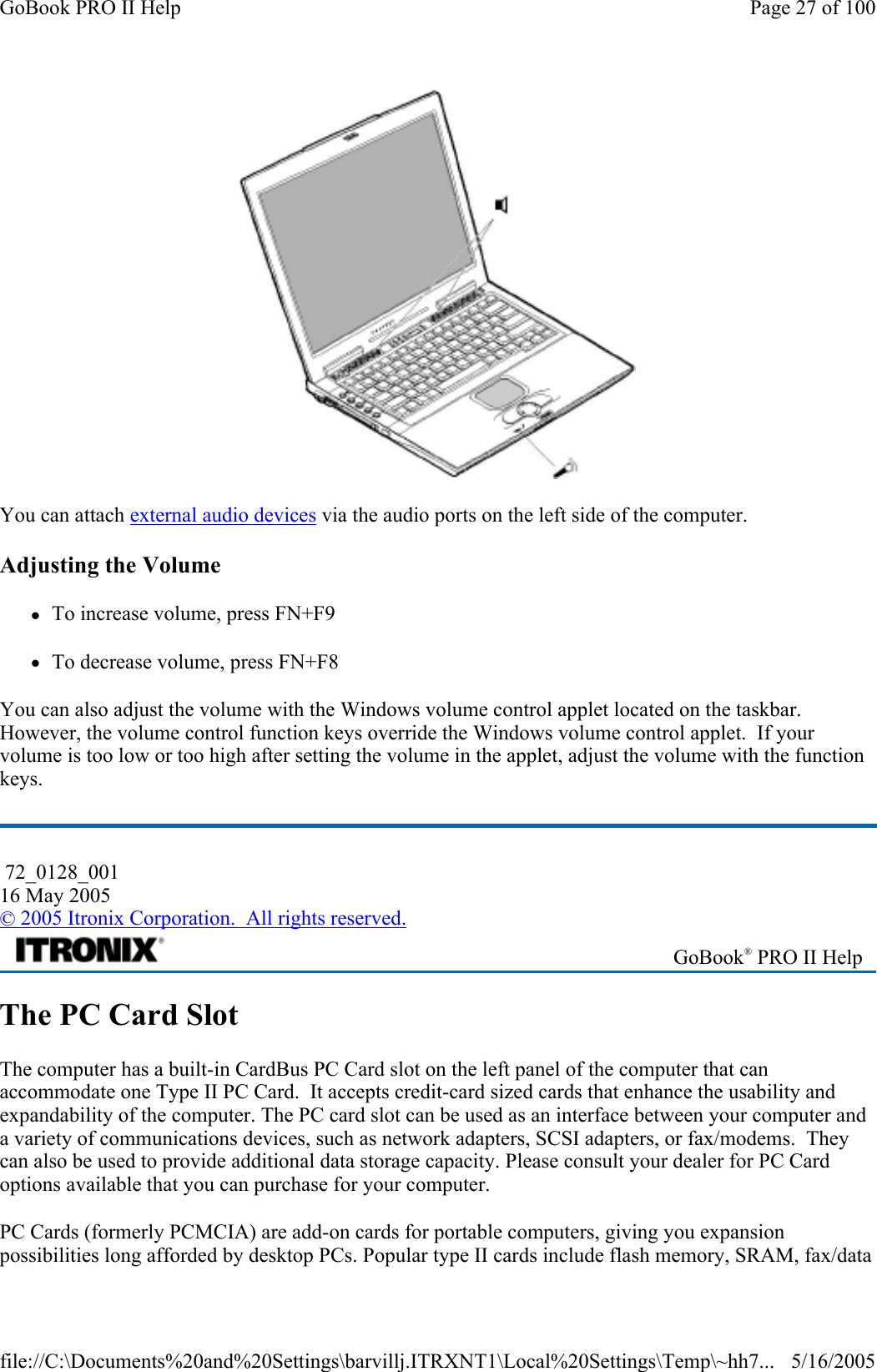  You can attach external audio devices via the audio ports on the left side of the computer. Adjusting the Volume zTo increase volume, press FN+F9 zTo decrease volume, press FN+F8 You can also adjust the volume with the Windows volume control applet located on the taskbar. However, the volume control function keys override the Windows volume control applet.  If your volume is too low or too high after setting the volume in the applet, adjust the volume with the function keys. The PC Card Slot The computer has a built-in CardBus PC Card slot on the left panel of the computer that can accommodate one Type II PC Card.  It accepts credit-card sized cards that enhance the usability and expandability of the computer. The PC card slot can be used as an interface between your computer and a variety of communications devices, such as network adapters, SCSI adapters, or fax/modems.  They can also be used to provide additional data storage capacity. Please consult your dealer for PC Card options available that you can purchase for your computer. PC Cards (formerly PCMCIA) are add-on cards for portable computers, giving you expansion possibilities long afforded by desktop PCs. Popular type II cards include flash memory, SRAM, fax/data  72_0128_001 16 May 2005 © 2005 Itronix Corporation.  All rights reserved. GoBook® PRO II Help Page 27 of 100GoBook PRO II Help5/16/2005file://C:\Documents%20and%20Settings\barvillj.ITRXNT1\Local%20Settings\Temp\~hh7...