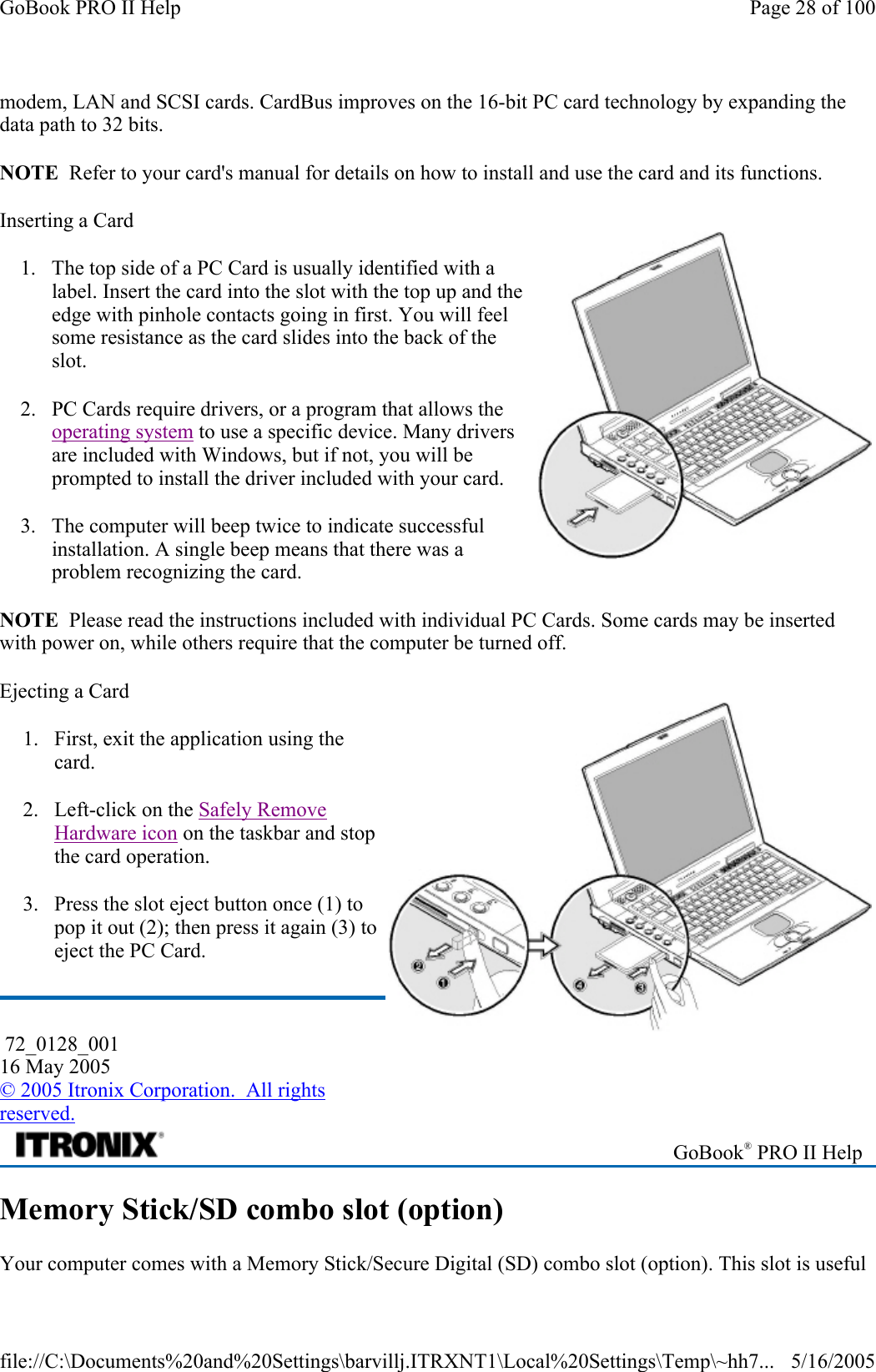 modem, LAN and SCSI cards. CardBus improves on the 16-bit PC card technology by expanding the data path to 32 bits. NOTE  Refer to your card&apos;s manual for details on how to install and use the card and its functions. Inserting a Card 1. The top side of a PC Card is usually identified with a label. Insert the card into the slot with the top up and the edge with pinhole contacts going in first. You will feel some resistance as the card slides into the back of the slot. 2. PC Cards require drivers, or a program that allows the operating system to use a specific device. Many drivers are included with Windows, but if not, you will be prompted to install the driver included with your card. 3. The computer will beep twice to indicate successful installation. A single beep means that there was a problem recognizing the card. NOTE  Please read the instructions included with individual PC Cards. Some cards may be inserted with power on, while others require that the computer be turned off.  Ejecting a Card 1. First, exit the application using the card. 2. Left-click on the Safely Remove Hardware icon on the taskbar and stop the card operation. 3. Press the slot eject button once (1) to pop it out (2); then press it again (3) to eject the PC Card. Memory Stick/SD combo slot (option) Your computer comes with a Memory Stick/Secure Digital (SD) combo slot (option). This slot is useful  72_0128_001 16 May 2005 © 2005 Itronix Corporation.  All rights reserved.  GoBook® PRO II Help Page 28 of 100GoBook PRO II Help5/16/2005file://C:\Documents%20and%20Settings\barvillj.ITRXNT1\Local%20Settings\Temp\~hh7...