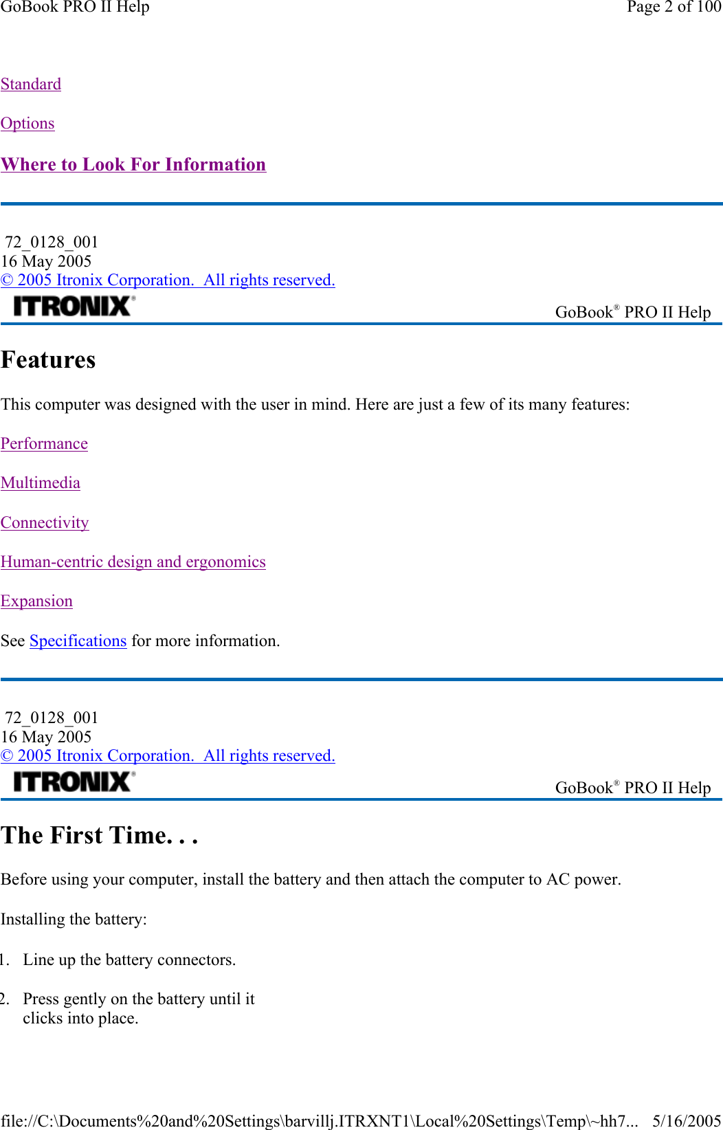 Standard  Options  Where to Look For Information  Features This computer was designed with the user in mind. Here are just a few of its many features:  Performance  Multimedia  Connectivity  Human-centric design and ergonomics  Expansion  See Specifications for more information. The First Time. . . Before using your computer, install the battery and then attach the computer to AC power. Installing the battery:  72_0128_001 16 May 2005 © 2005 Itronix Corporation.  All rights reserved. GoBook® PRO II Help  72_0128_001 16 May 2005 © 2005 Itronix Corporation.  All rights reserved. GoBook® PRO II Help 1. Line up the battery connectors. 2. Press gently on the battery until it clicks into place. Page 2 of 100GoBook PRO II Help5/16/2005file://C:\Documents%20and%20Settings\barvillj.ITRXNT1\Local%20Settings\Temp\~hh7...