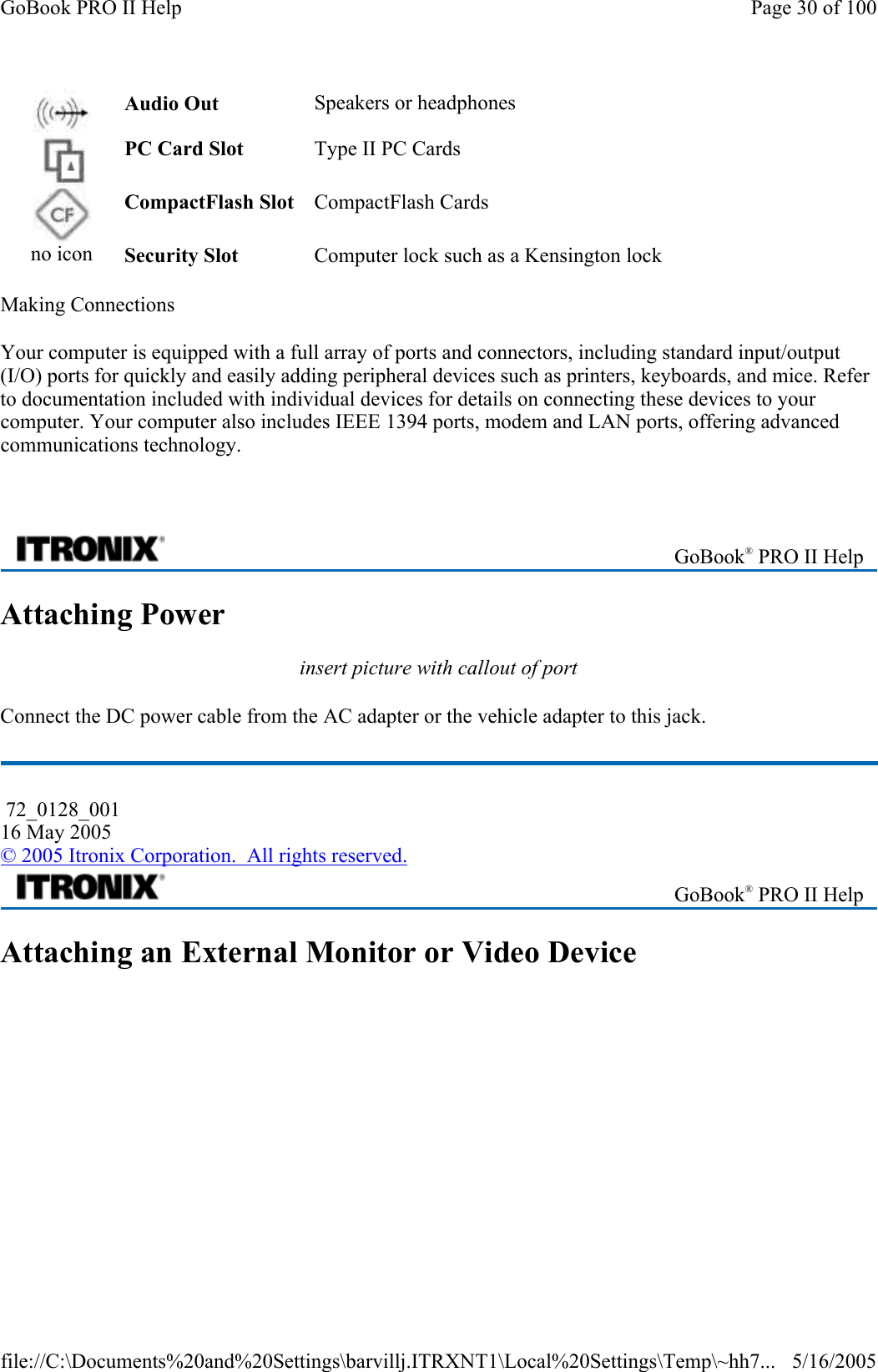 Making Connections Your computer is equipped with a full array of ports and connectors, including standard input/output (I/O) ports for quickly and easily adding peripheral devices such as printers, keyboards, and mice. Refer to documentation included with individual devices for details on connecting these devices to your computer. Your computer also includes IEEE 1394 ports, modem and LAN ports, offering advanced communications technology.    Attaching Power insert picture with callout of port Connect the DC power cable from the AC adapter or the vehicle adapter to this jack. Attaching an External Monitor or Video Device Audio Out  Speakers or headphones    PC Card Slot  Type II PC Cards    CompactFlash Slot  CompactFlash Cards    no icon  Security Slot  Computer lock such as a Kensington lock     GoBook® PRO II Help  72_0128_001 16 May 2005 © 2005 Itronix Corporation.  All rights reserved. GoBook® PRO II Help Page 30 of 100GoBook PRO II Help5/16/2005file://C:\Documents%20and%20Settings\barvillj.ITRXNT1\Local%20Settings\Temp\~hh7...