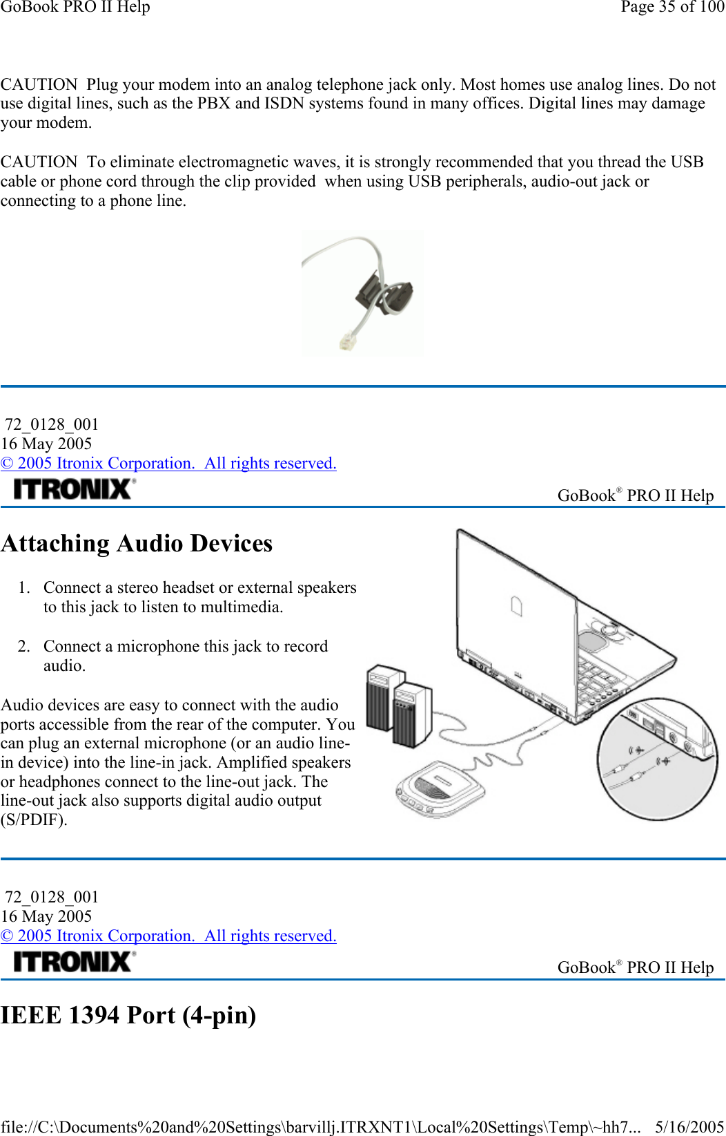 CAUTION  Plug your modem into an analog telephone jack only. Most homes use analog lines. Do not use digital lines, such as the PBX and ISDN systems found in many offices. Digital lines may damage your modem. CAUTION  To eliminate electromagnetic waves, it is strongly recommended that you thread the USB cable or phone cord through the clip provided  when using USB peripherals, audio-out jack or connecting to a phone line.   Attaching Audio Devices 1. Connect a stereo headset or external speakers to this jack to listen to multimedia. 2. Connect a microphone this jack to record audio. Audio devices are easy to connect with the audio ports accessible from the rear of the computer. You can plug an external microphone (or an audio line-in device) into the line-in jack. Amplified speakers or headphones connect to the line-out jack. The line-out jack also supports digital audio output (S/PDIF). IEEE 1394 Port (4-pin)  72_0128_001 16 May 2005 © 2005 Itronix Corporation.  All rights reserved. GoBook® PRO II Help  72_0128_001 16 May 2005 © 2005 Itronix Corporation.  All rights reserved. GoBook® PRO II Help Page 35 of 100GoBook PRO II Help5/16/2005file://C:\Documents%20and%20Settings\barvillj.ITRXNT1\Local%20Settings\Temp\~hh7...