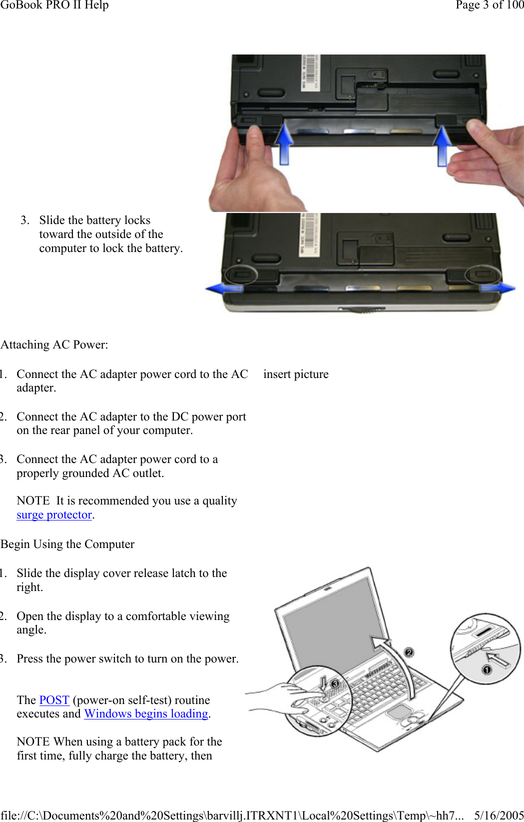 Attaching AC Power: Begin Using the Computer 3. Slide the battery locks toward the outside of the computer to lock the battery. 1. Connect the AC adapter power cord to the AC adapter. 2. Connect the AC adapter to the DC power port on the rear panel of your computer. 3. Connect the AC adapter power cord to a properly grounded AC outlet.   NOTE  It is recommended you use a quality surge protector. insert picture 1. Slide the display cover release latch to the right. 2. Open the display to a comfortable viewing angle.  3. Press the power switch to turn on the power.   The POST (power-on self-test) routine executes and Windows begins loading.   NOTE When using a battery pack for the first time, fully charge the battery, then Page 3 of 100GoBook PRO II Help5/16/2005file://C:\Documents%20and%20Settings\barvillj.ITRXNT1\Local%20Settings\Temp\~hh7...