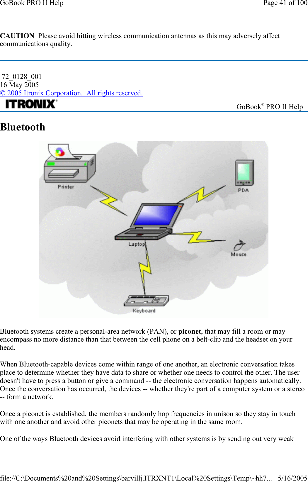 CAUTION  Please avoid hitting wireless communication antennas as this may adversely affect communications quality. Bluetooth  Bluetooth systems create a personal-area network (PAN), or piconet, that may fill a room or may encompass no more distance than that between the cell phone on a belt-clip and the headset on your head. When Bluetooth-capable devices come within range of one another, an electronic conversation takes place to determine whether they have data to share or whether one needs to control the other. The user doesn&apos;t have to press a button or give a command -- the electronic conversation happens automatically. Once the conversation has occurred, the devices -- whether they&apos;re part of a computer system or a stereo -- form a network.  Once a piconet is established, the members randomly hop frequencies in unison so they stay in touch with one another and avoid other piconets that may be operating in the same room. One of the ways Bluetooth devices avoid interfering with other systems is by sending out very weak  72_0128_001 16 May 2005 © 2005 Itronix Corporation.  All rights reserved. GoBook® PRO II Help Page 41 of 100GoBook PRO II Help5/16/2005file://C:\Documents%20and%20Settings\barvillj.ITRXNT1\Local%20Settings\Temp\~hh7...
