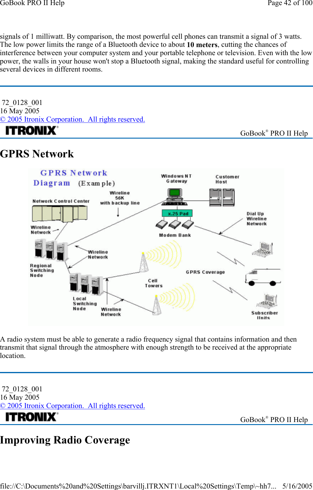 signals of 1 milliwatt. By comparison, the most powerful cell phones can transmit a signal of 3 watts. The low power limits the range of a Bluetooth device to about 10 meters, cutting the chances of interference between your computer system and your portable telephone or television. Even with the low power, the walls in your house won&apos;t stop a Bluetooth signal, making the standard useful for controlling several devices in different rooms.  GPRS Network  A radio system must be able to generate a radio frequency signal that contains information and then transmit that signal through the atmosphere with enough strength to be received at the appropriate location. Improving Radio Coverage  72_0128_001 16 May 2005 © 2005 Itronix Corporation.  All rights reserved. GoBook® PRO II Help  72_0128_001 16 May 2005 © 2005 Itronix Corporation.  All rights reserved. GoBook® PRO II Help Page 42 of 100GoBook PRO II Help5/16/2005file://C:\Documents%20and%20Settings\barvillj.ITRXNT1\Local%20Settings\Temp\~hh7...