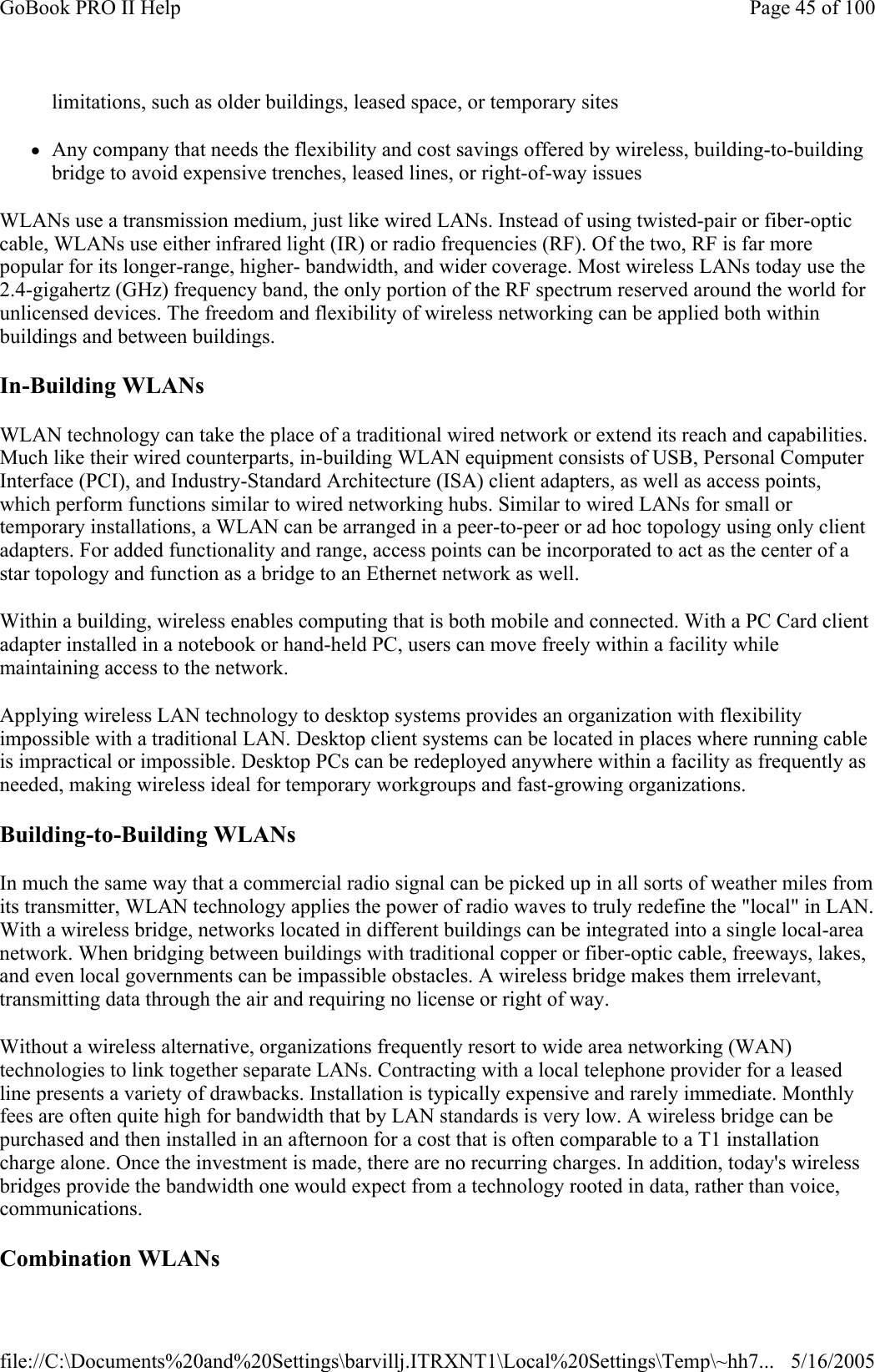 limitations, such as older buildings, leased space, or temporary sites zAny company that needs the flexibility and cost savings offered by wireless, building-to-building bridge to avoid expensive trenches, leased lines, or right-of-way issues WLANs use a transmission medium, just like wired LANs. Instead of using twisted-pair or fiber-optic cable, WLANs use either infrared light (IR) or radio frequencies (RF). Of the two, RF is far more popular for its longer-range, higher- bandwidth, and wider coverage. Most wireless LANs today use the 2.4-gigahertz (GHz) frequency band, the only portion of the RF spectrum reserved around the world for unlicensed devices. The freedom and flexibility of wireless networking can be applied both within buildings and between buildings. In-Building WLANs  WLAN technology can take the place of a traditional wired network or extend its reach and capabilities. Much like their wired counterparts, in-building WLAN equipment consists of USB, Personal Computer Interface (PCI), and Industry-Standard Architecture (ISA) client adapters, as well as access points, which perform functions similar to wired networking hubs. Similar to wired LANs for small or temporary installations, a WLAN can be arranged in a peer-to-peer or ad hoc topology using only client adapters. For added functionality and range, access points can be incorporated to act as the center of a star topology and function as a bridge to an Ethernet network as well. Within a building, wireless enables computing that is both mobile and connected. With a PC Card client adapter installed in a notebook or hand-held PC, users can move freely within a facility while maintaining access to the network. Applying wireless LAN technology to desktop systems provides an organization with flexibility impossible with a traditional LAN. Desktop client systems can be located in places where running cable is impractical or impossible. Desktop PCs can be redeployed anywhere within a facility as frequently as needed, making wireless ideal for temporary workgroups and fast-growing organizations.  Building-to-Building WLANs  In much the same way that a commercial radio signal can be picked up in all sorts of weather miles from its transmitter, WLAN technology applies the power of radio waves to truly redefine the &quot;local&quot; in LAN. With a wireless bridge, networks located in different buildings can be integrated into a single local-area network. When bridging between buildings with traditional copper or fiber-optic cable, freeways, lakes, and even local governments can be impassible obstacles. A wireless bridge makes them irrelevant, transmitting data through the air and requiring no license or right of way. Without a wireless alternative, organizations frequently resort to wide area networking (WAN) technologies to link together separate LANs. Contracting with a local telephone provider for a leased line presents a variety of drawbacks. Installation is typically expensive and rarely immediate. Monthly fees are often quite high for bandwidth that by LAN standards is very low. A wireless bridge can be purchased and then installed in an afternoon for a cost that is often comparable to a T1 installation charge alone. Once the investment is made, there are no recurring charges. In addition, today&apos;s wireless bridges provide the bandwidth one would expect from a technology rooted in data, rather than voice, communications. Combination WLANs Page 45 of 100GoBook PRO II Help5/16/2005file://C:\Documents%20and%20Settings\barvillj.ITRXNT1\Local%20Settings\Temp\~hh7...