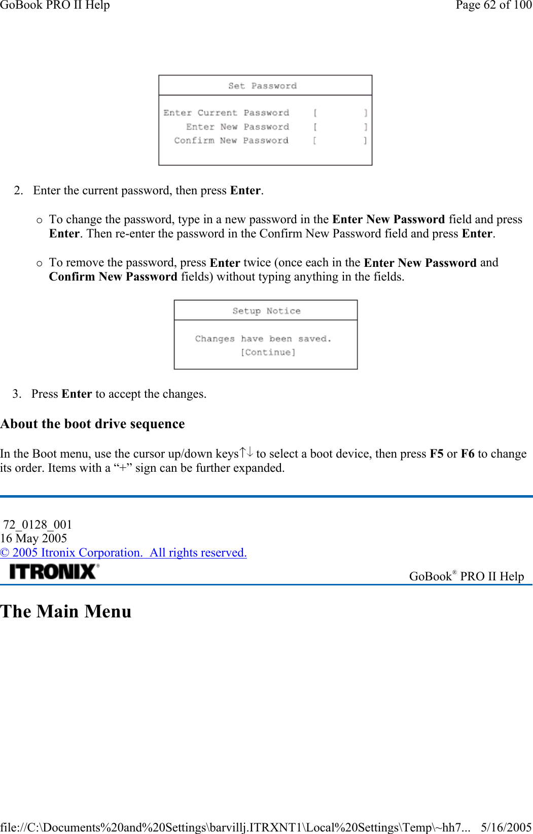  2. Enter the current password, then press Enter.  {To change the password, type in a new password in the Enter New Password field and press Enter. Then re-enter the password in the Confirm New Password field and press Enter. {To remove the password, press Enter twice (once each in the Enter New Password and Confirm New Password fields) without typing anything in the fields.  3. Press Enter to accept the changes. About the boot drive sequence  In the Boot menu, use the cursor up/down keys  to select a boot device, then press F5 or F6 to change its order. Items with a “+” sign can be further expanded. The Main Menu    72_0128_001 16 May 2005 © 2005 Itronix Corporation.  All rights reserved. GoBook® PRO II Help Page 62 of 100GoBook PRO II Help5/16/2005file://C:\Documents%20and%20Settings\barvillj.ITRXNT1\Local%20Settings\Temp\~hh7...