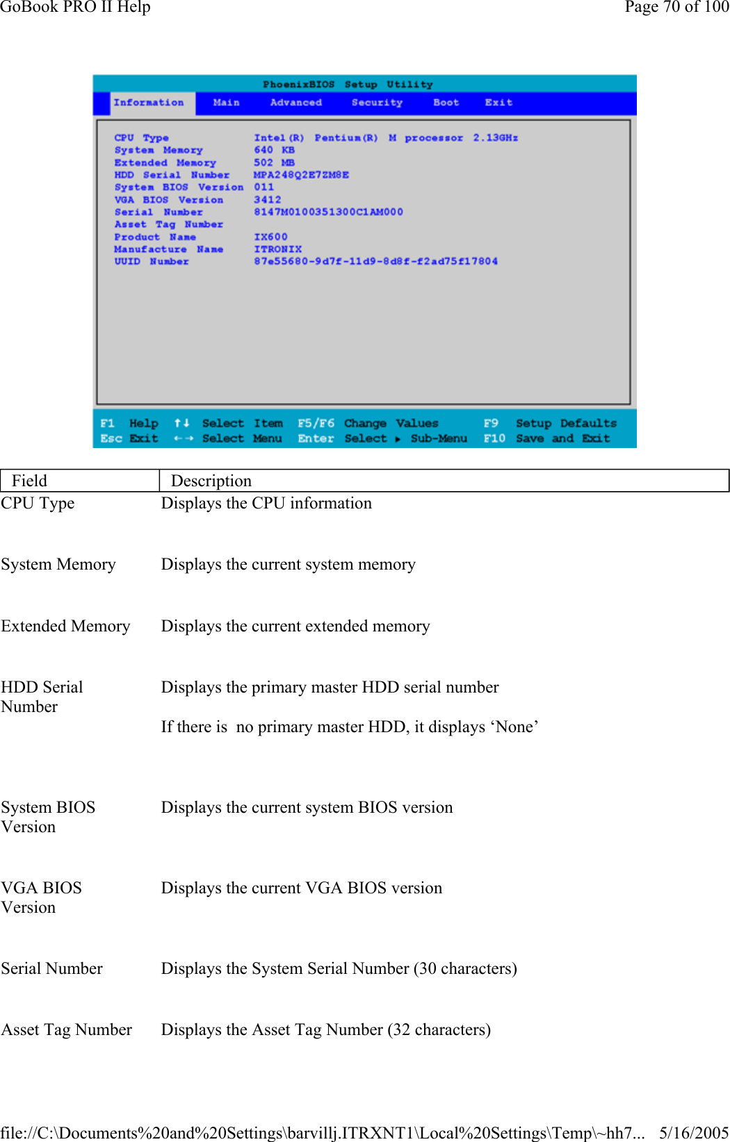  Field  Description CPU Type    Displays the CPU information System Memory    Displays the current system memory Extended Memory    Displays the current extended memory HDD Serial Number     Displays the primary master HDD serial number If there is  no primary master HDD, it displays ‘None’ System BIOS Version    Displays the current system BIOS version VGA BIOS Version    Displays the current VGA BIOS version Serial Number    Displays the System Serial Number (30 characters) Asset Tag Number   Displays the Asset Tag Number (32 characters) Page 70 of 100GoBook PRO II Help5/16/2005file://C:\Documents%20and%20Settings\barvillj.ITRXNT1\Local%20Settings\Temp\~hh7...