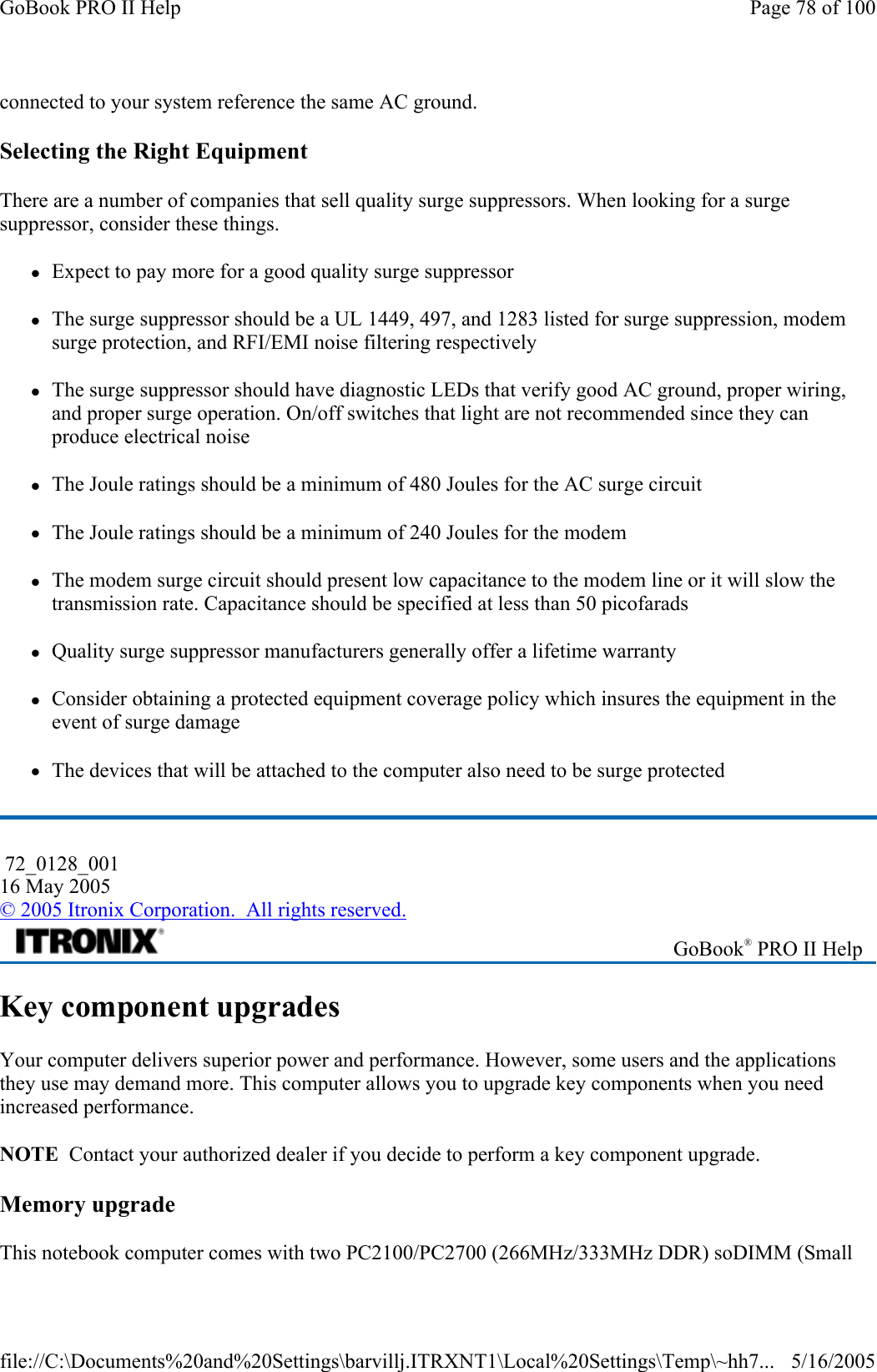 connected to your system reference the same AC ground.  Selecting the Right Equipment There are a number of companies that sell quality surge suppressors. When looking for a surge suppressor, consider these things. zExpect to pay more for a good quality surge suppressor zThe surge suppressor should be a UL 1449, 497, and 1283 listed for surge suppression, modem surge protection, and RFI/EMI noise filtering respectively zThe surge suppressor should have diagnostic LEDs that verify good AC ground, proper wiring, and proper surge operation. On/off switches that light are not recommended since they can produce electrical noise zThe Joule ratings should be a minimum of 480 Joules for the AC surge circuit zThe Joule ratings should be a minimum of 240 Joules for the modem zThe modem surge circuit should present low capacitance to the modem line or it will slow the transmission rate. Capacitance should be specified at less than 50 picofarads zQuality surge suppressor manufacturers generally offer a lifetime warranty zConsider obtaining a protected equipment coverage policy which insures the equipment in the event of surge damage zThe devices that will be attached to the computer also need to be surge protected Key component upgrades Your computer delivers superior power and performance. However, some users and the applications they use may demand more. This computer allows you to upgrade key components when you need increased performance. NOTE  Contact your authorized dealer if you decide to perform a key component upgrade. Memory upgrade This notebook computer comes with two PC2100/PC2700 (266MHz/333MHz DDR) soDIMM (Small  72_0128_001 16 May 2005 © 2005 Itronix Corporation.  All rights reserved. GoBook® PRO II Help Page 78 of 100GoBook PRO II Help5/16/2005file://C:\Documents%20and%20Settings\barvillj.ITRXNT1\Local%20Settings\Temp\~hh7...