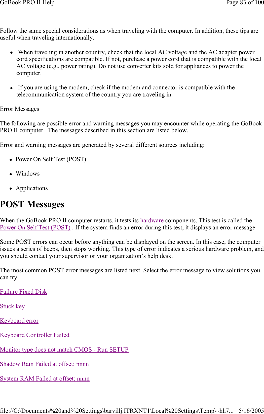 Follow the same special considerations as when traveling with the computer. In addition, these tips are useful when traveling internationally. z When traveling in another country, check that the local AC voltage and the AC adapter power cord specifications are compatible. If not, purchase a power cord that is compatible with the local AC voltage (e.g., power rating). Do not use converter kits sold for appliances to power the computer. z If you are using the modem, check if the modem and connector is compatible with the telecommunication system of the country you are traveling in. Error Messages The following are possible error and warning messages you may encounter while operating the GoBook PRO II computer.  The messages described in this section are listed below.  Error and warning messages are generated by several different sources including: zPower On Self Test (POST) zWindows zApplications POST Messages When the GoBook PRO II computer restarts, it tests its hardware components. This test is called the Power On Self Test (POST) . If the system finds an error during this test, it displays an error message.  Some POST errors can occur before anything can be displayed on the screen. In this case, the computer issues a series of beeps, then stops working. This type of error indicates a serious hardware problem, and you should contact your supervisor or your organization’s help desk. The most common POST error messages are listed next. Select the error message to view solutions you can try.               Failure Fixed DiskStuck keyKeyboard errorKeyboard Controller FailedMonitor type does not match CMOS - Run SETUPShadow Ram Failed at offset: nnnnSystem RAM Failed at offset: nnnnPage 83 of 100GoBook PRO II Help5/16/2005file://C:\Documents%20and%20Settings\barvillj.ITRXNT1\Local%20Settings\Temp\~hh7...