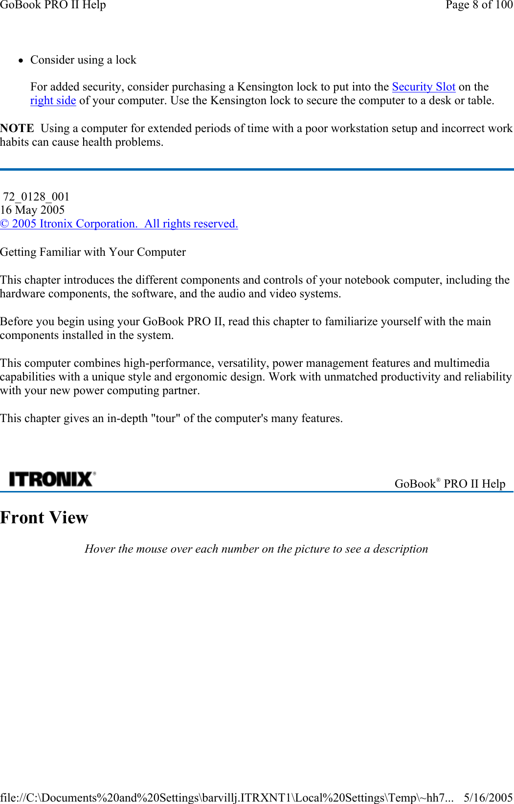zConsider using a lock  For added security, consider purchasing a Kensington lock to put into the Security Slot on the right side of your computer. Use the Kensington lock to secure the computer to a desk or table. NOTE  Using a computer for extended periods of time with a poor workstation setup and incorrect work habits can cause health problems. Getting Familiar with Your Computer This chapter introduces the different components and controls of your notebook computer, including the hardware components, the software, and the audio and video systems. Before you begin using your GoBook PRO II, read this chapter to familiarize yourself with the main components installed in the system. This computer combines high-performance, versatility, power management features and multimedia capabilities with a unique style and ergonomic design. Work with unmatched productivity and reliability with your new power computing partner. This chapter gives an in-depth &quot;tour&quot; of the computer&apos;s many features.   Front View Hover the mouse over each number on the picture to see a description  72_0128_001 16 May 2005 © 2005 Itronix Corporation.  All rights reserved. GoBook® PRO II Help Page 8 of 100GoBook PRO II Help5/16/2005file://C:\Documents%20and%20Settings\barvillj.ITRXNT1\Local%20Settings\Temp\~hh7...