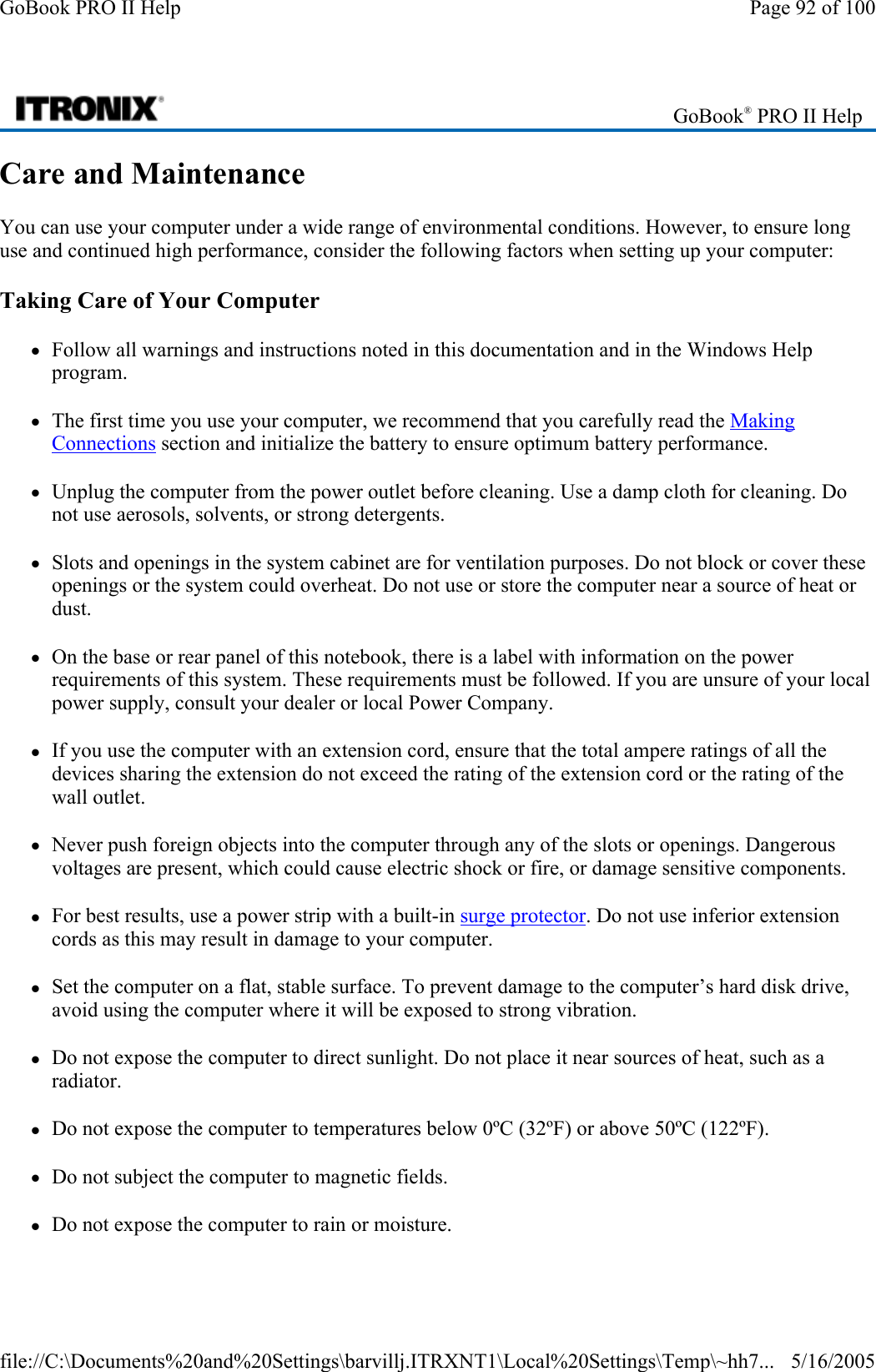 Care and Maintenance You can use your computer under a wide range of environmental conditions. However, to ensure long use and continued high performance, consider the following factors when setting up your computer: Taking Care of Your Computer zFollow all warnings and instructions noted in this documentation and in the Windows Help program. zThe first time you use your computer, we recommend that you carefully read the Making Connections section and initialize the battery to ensure optimum battery performance. zUnplug the computer from the power outlet before cleaning. Use a damp cloth for cleaning. Do not use aerosols, solvents, or strong detergents. zSlots and openings in the system cabinet are for ventilation purposes. Do not block or cover these openings or the system could overheat. Do not use or store the computer near a source of heat or dust. zOn the base or rear panel of this notebook, there is a label with information on the power requirements of this system. These requirements must be followed. If you are unsure of your local power supply, consult your dealer or local Power Company. zIf you use the computer with an extension cord, ensure that the total ampere ratings of all the devices sharing the extension do not exceed the rating of the extension cord or the rating of the wall outlet. zNever push foreign objects into the computer through any of the slots or openings. Dangerous voltages are present, which could cause electric shock or fire, or damage sensitive components.  zFor best results, use a power strip with a built-in surge protector. Do not use inferior extension cords as this may result in damage to your computer. zSet the computer on a flat, stable surface. To prevent damage to the computer’s hard disk drive, avoid using the computer where it will be exposed to strong vibration. zDo not expose the computer to direct sunlight. Do not place it near sources of heat, such as a radiator. zDo not expose the computer to temperatures below 0ºC (32ºF) or above 50ºC (122ºF). zDo not subject the computer to magnetic fields. zDo not expose the computer to rain or moisture. GoBook® PRO II Help Page 92 of 100GoBook PRO II Help5/16/2005file://C:\Documents%20and%20Settings\barvillj.ITRXNT1\Local%20Settings\Temp\~hh7...