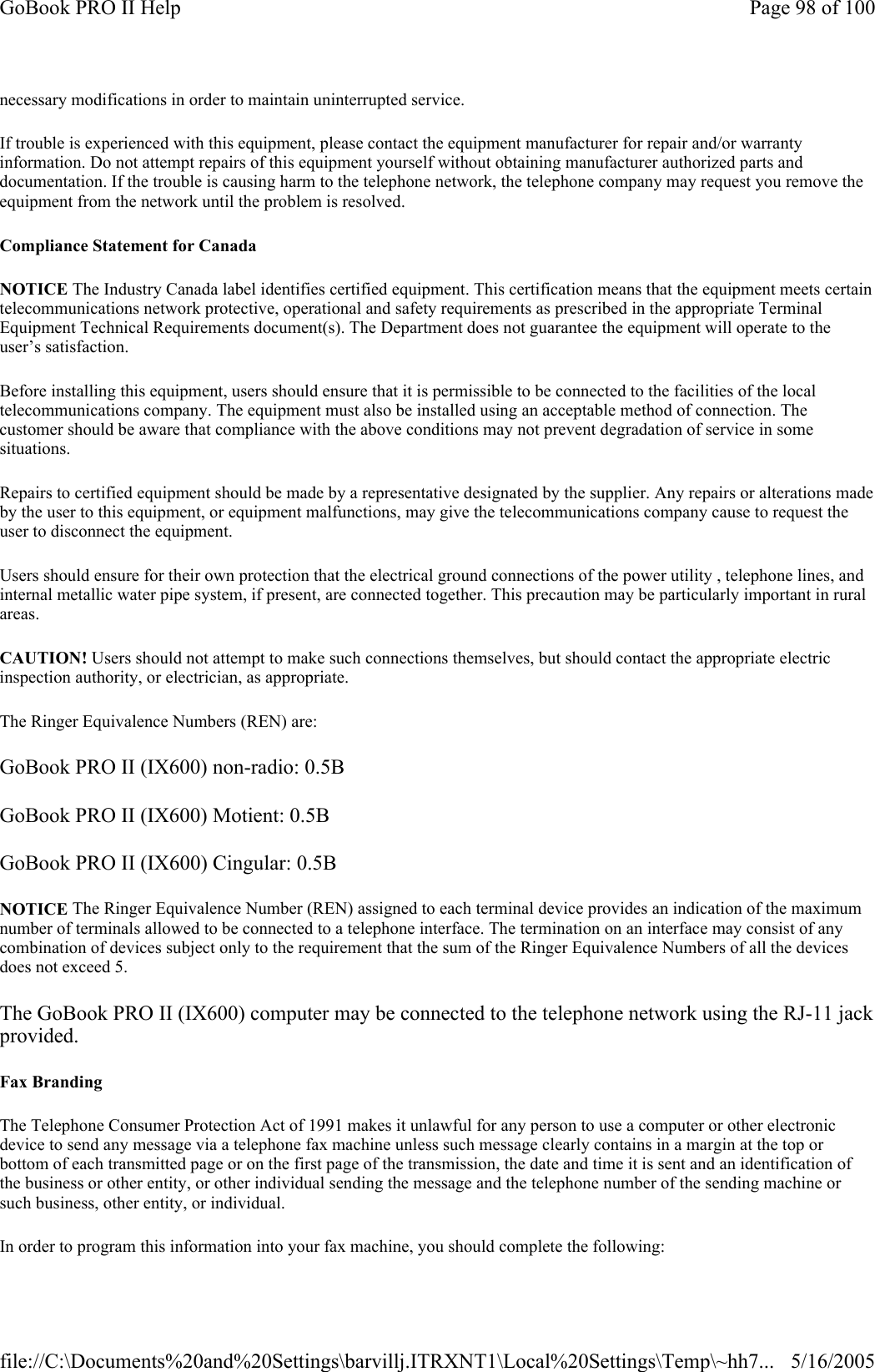 necessary modifications in order to maintain uninterrupted service.If trouble is experienced with this equipment, please contact the equipment manufacturer for repair and/or warranty information. Do not attempt repairs of this equipment yourself without obtaining manufacturer authorized parts and documentation. If the trouble is causing harm to the telephone network, the telephone company may request you remove the equipment from the network until the problem is resolved. Compliance Statement for Canada NOTICE The Industry Canada label identifies certified equipment. This certification means that the equipment meets certain telecommunications network protective, operational and safety requirements as prescribed in the appropriate Terminal Equipment Technical Requirements document(s). The Department does not guarantee the equipment will operate to the user’s satisfaction. Before installing this equipment, users should ensure that it is permissible to be connected to the facilities of the local telecommunications company. The equipment must also be installed using an acceptable method of connection. The customer should be aware that compliance with the above conditions may not prevent degradation of service in some situations. Repairs to certified equipment should be made by a representative designated by the supplier. Any repairs or alterations made by the user to this equipment, or equipment malfunctions, may give the telecommunications company cause to request the user to disconnect the equipment. Users should ensure for their own protection that the electrical ground connections of the power utility , telephone lines, and internal metallic water pipe system, if present, are connected together. This precaution may be particularly important in rural areas. CAUTION! Users should not attempt to make such connections themselves, but should contact the appropriate electric inspection authority, or electrician, as appropriate. The Ringer Equivalence Numbers (REN) are: GoBook PRO II (IX600) non-radio: 0.5B GoBook PRO II (IX600) Motient: 0.5B GoBook PRO II (IX600) Cingular: 0.5B NOTICE The Ringer Equivalence Number (REN) assigned to each terminal device provides an indication of the maximum number of terminals allowed to be connected to a telephone interface. The termination on an interface may consist of any combination of devices subject only to the requirement that the sum of the Ringer Equivalence Numbers of all the devices does not exceed 5. The GoBook PRO II (IX600) computer may be connected to the telephone network using the RJ-11 jack provided. Fax Branding The Telephone Consumer Protection Act of 1991 makes it unlawful for any person to use a computer or other electronic device to send any message via a telephone fax machine unless such message clearly contains in a margin at the top or bottom of each transmitted page or on the first page of the transmission, the date and time it is sent and an identification of the business or other entity, or other individual sending the message and the telephone number of the sending machine or such business, other entity, or individual. In order to program this information into your fax machine, you should complete the following: Page 98 of 100GoBook PRO II Help5/16/2005file://C:\Documents%20and%20Settings\barvillj.ITRXNT1\Local%20Settings\Temp\~hh7...